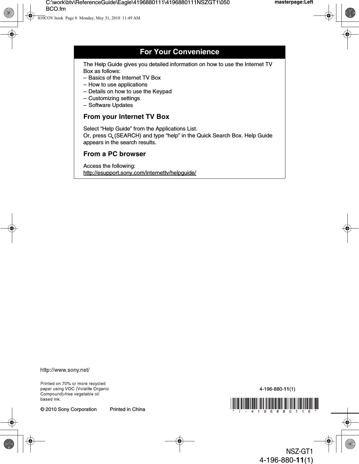 NSZ-GT14-196-880-11(1)C:\work\btv\ReferenceGuide\Eagle\4196880111\4196880111NSZGT1\050BCO.fmmasterpage:LeftPrinted in China4-196-880-11(1)© 2010 Sony CorporationFor Your ConvenienceThe Help Guide gives you detailed information on how to use the Internet TV Box as follows:– Basics of the Internet TV Box– How to use applications– Details on how to use the Keypad– Customizing settings– Software UpdatesFrom your Internet TV BoxSelect “Help Guide” from the Applications List.Or, press  (SEARCH) and type “help” in the Quick Search Box. Help Guide appears in the search results.From a PC browserAccess the following:http://esupport.sony.com/internettv/helpguide/010COV.book  Page 8  Monday, May 31, 2010  11:49 AM