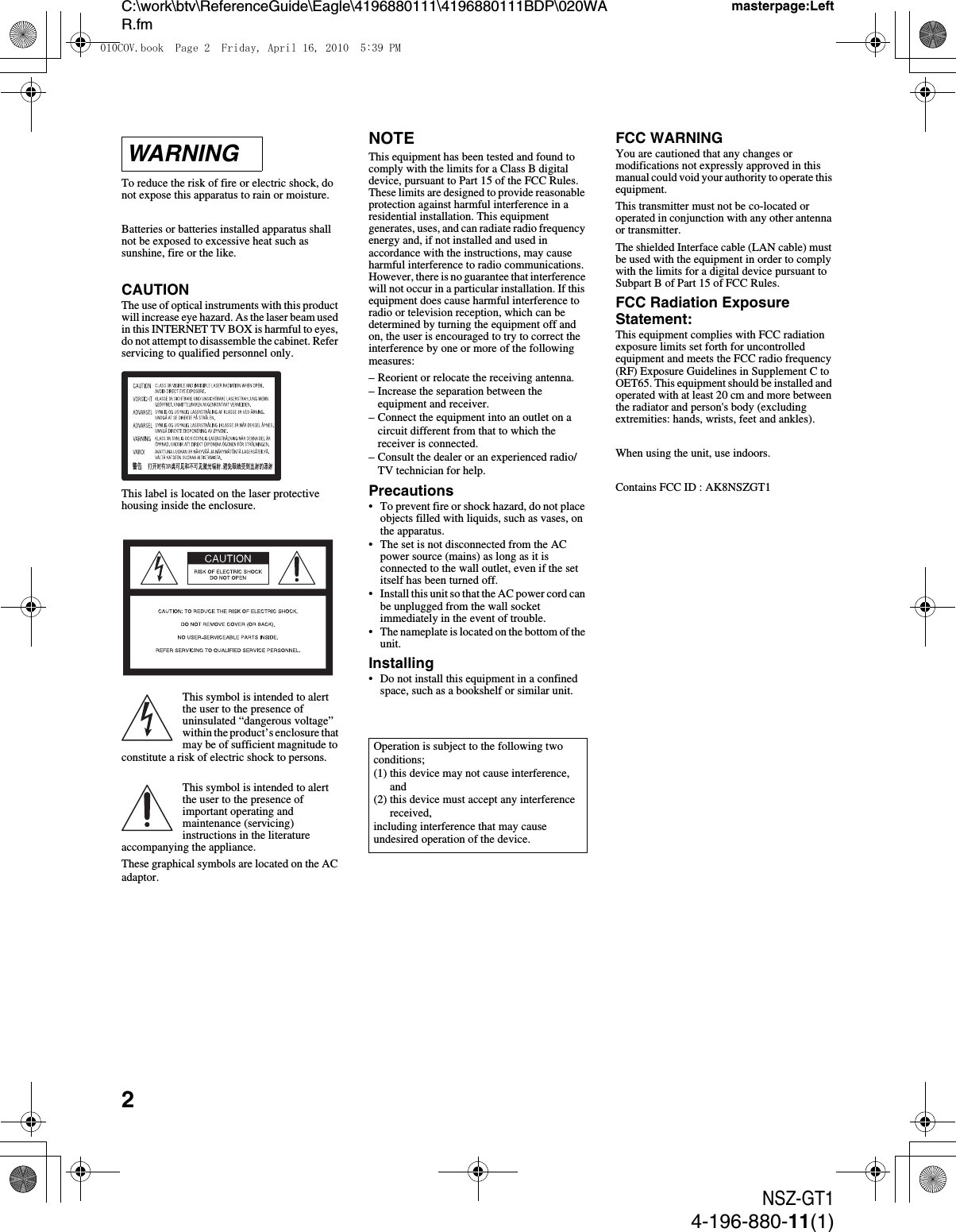 2NSZ-GT14-196-880-11(1)C:\work\btv\ReferenceGuide\Eagle\4196880111\4196880111BDP\020WAR.fmmasterpage:LeftTo reduce the risk of fire or electric shock, do not expose this apparatus to rain or moisture.Batteries or batteries installed apparatus shall not be exposed to excessive heat such as sunshine, fire or the like.CAUTIONThe use of optical instruments with this product will increase eye hazard. As the laser beam used in this INTERNET TV BOX is harmful to eyes, do not attempt to disassemble the cabinet. Refer servicing to qualified personnel only.This label is located on the laser protective housing inside the enclosure.This symbol is intended to alert the user to the presence of uninsulated “dangerous voltage” within the product’s enclosure that may be of sufficient magnitude to constitute a risk of electric shock to persons.This symbol is intended to alert the user to the presence of important operating and maintenance (servicing) instructions in the literature accompanying the appliance.These graphical symbols are located on the AC adaptor.NOTEThis equipment has been tested and found to comply with the limits for a Class B digital device, pursuant to Part 15 of the FCC Rules. These limits are designed to provide reasonable protection against harmful interference in a residential installation. This equipment generates, uses, and can radiate radio frequency energy and, if not installed and used in accordance with the instructions, may cause harmful interference to radio communications. However, there is no guarantee that interference will not occur in a particular installation. If this equipment does cause harmful interference to radio or television reception, which can be determined by turning the equipment off and on, the user is encouraged to try to correct the interference by one or more of the following measures:– Reorient or relocate the receiving antenna.– Increase the separation between the equipment and receiver.– Connect the equipment into an outlet on a circuit different from that to which the receiver is connected.– Consult the dealer or an experienced radio/TV technician for help.Precautions• To prevent fire or shock hazard, do not place objects filled with liquids, such as vases, on the apparatus.• The set is not disconnected from the AC power source (mains) as long as it is connected to the wall outlet, even if the set itself has been turned off.• Install this unit so that the AC power cord can be unplugged from the wall socket immediately in the event of trouble.• The nameplate is located on the bottom of the unit.Installing• Do not install this equipment in a confined space, such as a bookshelf or similar unit.FCC WARNINGYou are cautioned that any changes or modifications not expressly approved in this manual could void your authority to operate this equipment.This transmitter must not be co-located or operated in conjunction with any other antenna or transmitter.The shielded Interface cable (LAN cable) must be used with the equipment in order to comply with the limits for a digital device pursuant to Subpart B of Part 15 of FCC Rules.FCC Radiation Exposure Statement:This equipment complies with FCC radiation exposure limits set forth for uncontrolled equipment and meets the FCC radio frequency (RF) Exposure Guidelines in Supplement C to OET65. This equipment should be installed and operated with at least 20 cm and more between the radiator and person&apos;s body (excluding extremities: hands, wrists, feet and ankles).When using the unit, use indoors.Contains FCC ID : AK8NSZGT1WARNINGOperation is subject to the following two conditions;(1) this device may not cause interference, and(2) this device must accept any interference received,including interference that may cause undesired operation of the device.010COV.book  Page 2  Friday, April 16, 2010  5:39 PM