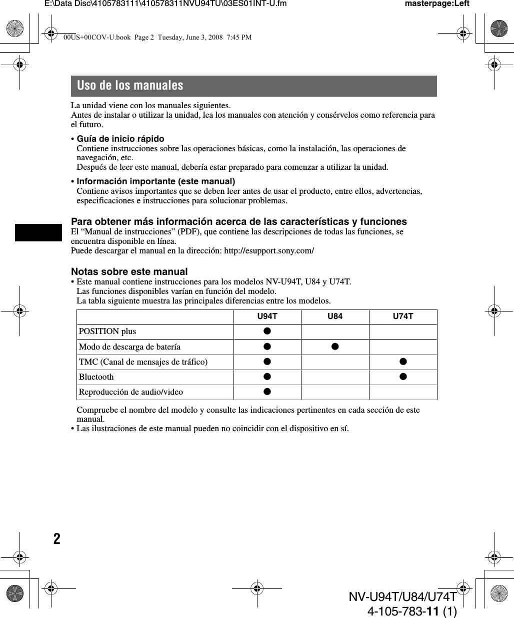 2NV-U94T/U84/U74T4-105-783-11 (1)E:\Data Disc\4105783111\410578311NVU94TU\03ES01INT-U.fm masterpage:LeftUso de los manualesLa unidad viene con los manuales siguientes.Antes de instalar o utilizar la unidad, lea los manuales con atención y consérvelos como referencia para el futuro.•Guía de inicio rápidoContiene instrucciones sobre las operaciones básicas, como la instalación, las operaciones de navegación, etc.Después de leer este manual, debería estar preparado para comenzar a utilizar la unidad.•Información importante (este manual)Contiene avisos importantes que se deben leer antes de usar el producto, entre ellos, advertencias, especificaciones e instrucciones para solucionar problemas.Para obtener más información acerca de las características y funcionesEl “Manual de instrucciones” (PDF), que contiene las descripciones de todas las funciones, se encuentra disponible en línea.Puede descargar el manual en la dirección: http://esupport.sony.com/Notas sobre este manual• Este manual contiene instrucciones para los modelos NV-U94T, U84 y U74T.Las funciones disponibles varían en función del modelo.La tabla siguiente muestra las principales diferencias entre los modelos.Compruebe el nombre del modelo y consulte las indicaciones pertinentes en cada sección de este manual.• Las ilustraciones de este manual pueden no coincidir con el dispositivo en sí.U94T U84 U74TPOSITION plus zModo de descarga de batería zzTMC (Canal de mensajes de tráfico) zzBluetooth zzReproducción de audio/video z00US+00COV-U.book  Page 2  Tuesday, June 3, 2008  7:45 PM