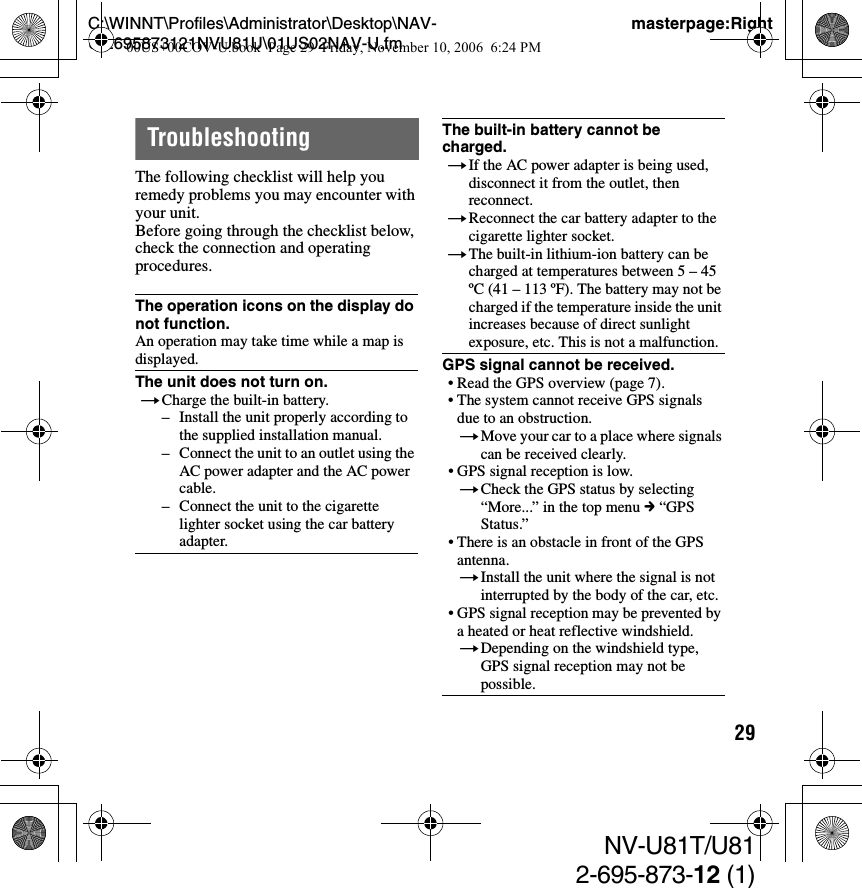 29C:\WINNT\Profiles\Administrator\Desktop\NAV-U\2695873121NVU81U\01US02NAV-U.fmmasterpage:RightNV-U81T/U812-695-873-12 (1)TroubleshootingThe following checklist will help you remedy problems you may encounter with your unit.Before going through the checklist below, check the connection and operating procedures.The operation icons on the display do not function.An operation may take time while a map is displayed.The unit does not turn on.tCharge the built-in battery.– Install the unit properly according to the supplied installation manual.– Connect the unit to an outlet using the AC power adapter and the AC power cable.– Connect the unit to the cigarette lighter socket using the car battery adapter.The built-in battery cannot be charged.tIf the AC power adapter is being used, disconnect it from the outlet, then reconnect.tReconnect the car battery adapter to the cigarette lighter socket.tThe built-in lithium-ion battery can be charged at temperatures between 5 – 45 ºC (41 – 113 ºF). The battery may not be charged if the temperature inside the unit increases because of direct sunlight exposure, etc. This is not a malfunction.GPS signal cannot be received.• Read the GPS overview (page 7).• The system cannot receive GPS signals due to an obstruction.tMove your car to a place where signals can be received clearly.• GPS signal reception is low.tCheck the GPS status by selecting “More...” in the top menu c “GPS Status.”• There is an obstacle in front of the GPS antenna.tInstall the unit where the signal is not interrupted by the body of the car, etc.• GPS signal reception may be prevented by a heated or heat reflective windshield.tDepending on the windshield type, GPS signal reception may not be possible.00US+00COV-U.book  Page 29  Friday, November 10, 2006  6:24 PM