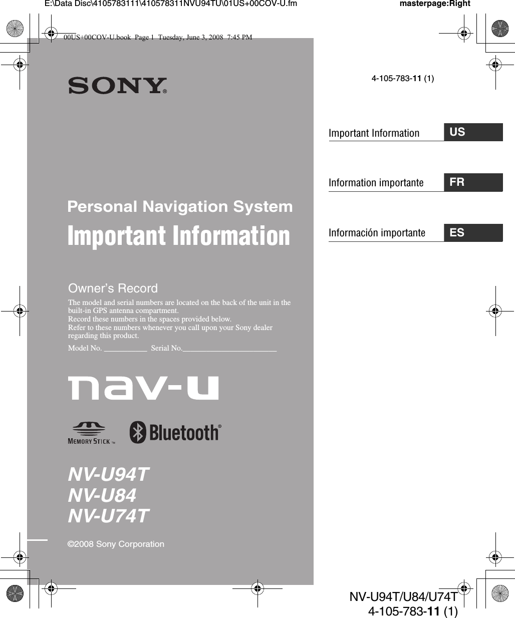 Information importanteNV-U94TNV-U84NV-U74TPersonal Navigation SystemImportant Information©2008 Sony CorporationOwner’s RecordThe model and serial numbers are located on the back of the unit in the built-in GPS antenna compartment.Record these numbers in the spaces provided below.Refer to these numbers whenever you call upon your Sony dealer regarding this product.Model No. ___________  Serial No.________________________masterpage:RightNV-U94T/U84/U74T4-105-783-11 (1)USImportant Information4-105-783-11 (1)FRInformación importante ESE:\Data Disc\4105783111\410578311NVU94TU\01US+00COV-U.fm00US+00COV-U.book  Page 1  Tuesday, June 3, 2008  7:45 PM