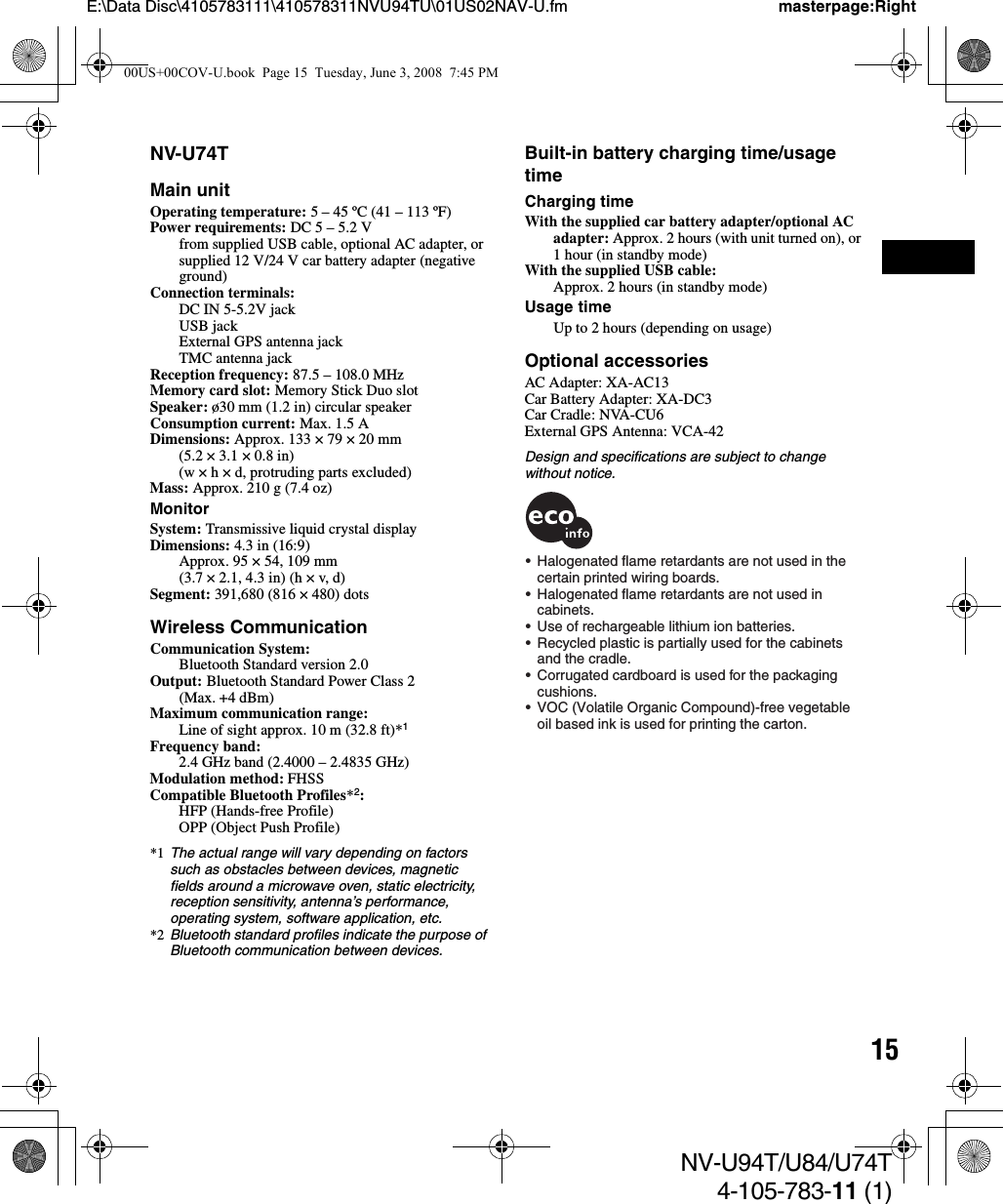 15NV-U94T/U84/U74T4-105-783-11 (1)E:\Data Disc\4105783111\410578311NVU94TU\01US02NAV-U.fm masterpage:RightNV-U74TMain unitOperating temperature: 5 – 45 ºC (41 – 113 ºF)Power requirements: DC 5 – 5.2 Vfrom supplied USB cable, optional AC adapter, or supplied 12 V/24 V car battery adapter (negative ground)Connection terminals: DC IN 5-5.2V jackUSB jackExternal GPS antenna jackTMC antenna jackReception frequency: 87.5 – 108.0 MHzMemory card slot: Memory Stick Duo slotSpeaker: ø30 mm (1.2 in) circular speakerConsumption current: Max. 1.5 ADimensions: Approx. 133 × 79 × 20 mm(5.2 × 3.1 × 0.8 in)(w × h × d, protruding parts excluded)Mass: Approx. 210 g (7.4 oz)MonitorSystem: Transmissive liquid crystal display Dimensions: 4.3 in (16:9)Approx. 95 × 54, 109 mm(3.7 × 2.1, 4.3 in) (h × v, d)Segment: 391,680 (816 × 480) dotsWireless CommunicationCommunication System: Bluetooth Standard version 2.0Output: Bluetooth Standard Power Class 2(Max. +4 dBm)Maximum communication range: Line of sight approx. 10 m (32.8 ft)*1Frequency band: 2.4 GHz band (2.4000 – 2.4835 GHz)Modulation method: FHSSCompatible Bluetooth Profiles*2: HFP (Hands-free Profile)OPP (Object Push Profile)*1 The actual range will vary depending on factors such as obstacles between devices, magnetic fields around a microwave oven, static electricity, reception sensitivity, antenna’s performance, operating system, software application, etc.*2 Bluetooth standard profiles indicate the purpose of Bluetooth communication between devices.Built-in battery charging time/usage timeCharging timeWith the supplied car battery adapter/optional AC adapter: Approx. 2 hours (with unit turned on), or 1 hour (in standby mode)With the supplied USB cable:Approx. 2 hours (in standby mode)Usage timeUp to 2 hours (depending on usage)Optional accessoriesAC Adapter: XA-AC13Car Battery Adapter: XA-DC3Car Cradle: NVA-CU6External GPS Antenna: VCA-42Design and specifications are subject to change without notice.•  Halogenated flame retardants are not used in the   certain printed wiring boards.•  Halogenated flame retardants are not used in cabinets.•  Use of rechargeable lithium ion batteries.•  Recycled plastic is partially used for the cabinets  and the cradle.•  Corrugated cardboard is used for the packaging   cushions.•  VOC (Volatile Organic Compound)-free vegetable   oil based ink is used for printing the carton.00US+00COV-U.book  Page 15  Tuesday, June 3, 2008  7:45 PM