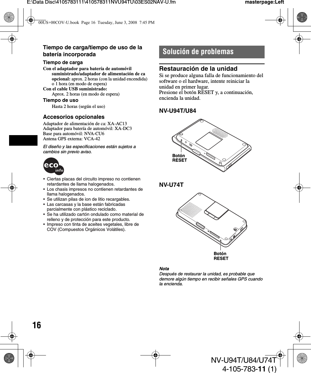 16NV-U94T/U84/U74T4-105-783-11 (1)E:\Data Disc\4105783111\410578311NVU94TU\03ES02NAV-U.fm masterpage:LeftTiempo de carga/tiempo de uso de la batería incorporadaTiempo de cargaCon el adaptador para batería de automóvil suministrado/adaptador de alimentación de ca opcional: aprox. 2 horas (con la unidad encendida) o 1 hora (en modo de espera)Con el cable USB suministrado:Aprox. 2 horas (en modo de espera)Tiempo de usoHasta 2 horas (según el uso)Accesorios opcionalesAdaptador de alimentación de ca: XA-AC13Adaptador para batería de automóvil: XA-DC3Base para automóvil: NVA-CU6Antena GPS externa: VCA-42El diseño y las especificaciones están sujetos a cambios sin previo aviso.Solución de problemasRestauración de la unidadSi se produce alguna falla de funcionamiento del software o el hardware, intente reiniciar la unidad en primer lugar.Presione el botón RESET y, a continuación, encienda la unidad.NV-U94T/U84NV-U74TNotaDespués de restaurar la unidad, es probable que demore algún tiempo en recibir señales GPS cuando la encienda.•  Ciertas placas del circuito impreso no contienen retardantes de llama halogenados.•  Los chasis impresos no contienen retardantes de llama halogenados.•  Se utilizan pilas de ion de litio recargables.•  Las carcasas y la base están fabricadas parcialmente con plástico reciclado.•  Se ha utilizado cartón ondulado como material de  relleno y de protección para este producto.•  Impreso con tinta de aceites vegetales, libre de COV (Compuestos Orgánicos Volátiles).Botón RESETBotón RESET00US+00COV-U.book  Page 16  Tuesday, June 3, 2008  7:45 PM