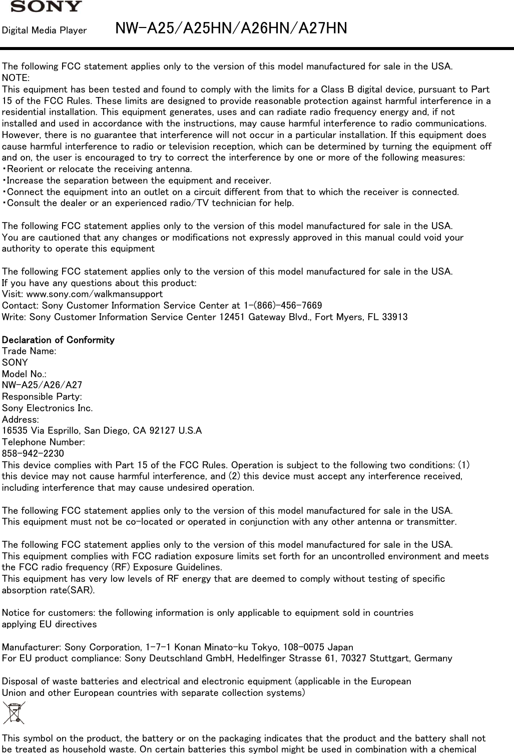 Digital Media Player         NW-A25/A25HN/A26HN/A27HNThe following FCC statement applies only to the version of this model manufactured for sale in the USA.NOTE:This equipment has been tested and found to comply with the limits for a Class B digital device, pursuant to Part15 of the FCC Rules. These limits are designed to provide reasonable protection against harmful interference in aresidential installation. This equipment generates, uses and can radiate radio frequency energy and, if notinstalled and used in accordance with the instructions, may cause harmful interference to radio communications.However, there is no guarantee that interference will not occur in a particular installation. If this equipment doescause harmful interference to radio or television reception, which can be determined by turning the equipment offand on, the user is encouraged to try to correct the interference by one or more of the following measures:・Reorient or relocate the receiving antenna.・Increase the separation between the equipment and receiver.・Connect the equipment into an outlet on a circuit different from that to which the receiver is connected.・Consult the dealer or an experienced radio/TV technician for help.The following FCC statement applies only to the version of this model manufactured for sale in the USA.You are cautioned that any changes or modifications not expressly approved in this manual could void yourauthority to operate this equipmentThe following FCC statement applies only to the version of this model manufactured for sale in the USA.If you have any questions about this product:Visit: www.sony.com/walkmansupportContact: Sony Customer Information Service Center at 1-(866)-456-7669Write: Sony Customer Information Service Center 12451 Gateway Blvd., Fort Myers, FL 33913Declaration of ConformityTrade Name:SONYModel No.:NW-A25/A26/A27Responsible Party:Sony Electronics Inc.Address:16535 Via Esprillo, San Diego, CA 92127 U.S.ATelephone Number:858-942-2230This device complies with Part 15 of the FCC Rules. Operation is subject to the following two conditions: (1)this device may not cause harmful interference, and (2) this device must accept any interference received,including interference that may cause undesired operation.The following FCC statement applies only to the version of this model manufactured for sale in the USA.This equipment must not be co-located or operated in conjunction with any other antenna or transmitter.The following FCC statement applies only to the version of this model manufactured for sale in the USA.This equipment complies with FCC radiation exposure limits set forth for an uncontrolled environment and meetsthe FCC radio frequency (RF) Exposure Guidelines.This equipment has very low levels of RF energy that are deemed to comply without testing of specificabsorption rate(SAR).Notice for customers: the following information is only applicable to equipment sold in countriesapplying EU directivesManufacturer: Sony Corporation, 1-7-1 Konan Minato-ku Tokyo, 108-0075 JapanFor EU product compliance: Sony Deutschland GmbH, Hedelfinger Strasse 61, 70327 Stuttgart, GermanyDisposal of waste batteries and electrical and electronic equipment (applicable in the EuropeanUnion and other European countries with separate collection systems)This symbol on the product, the battery or on the packaging indicates that the product and the battery shall notbe treated as household waste. On certain batteries this symbol might be used in combination with a chemical