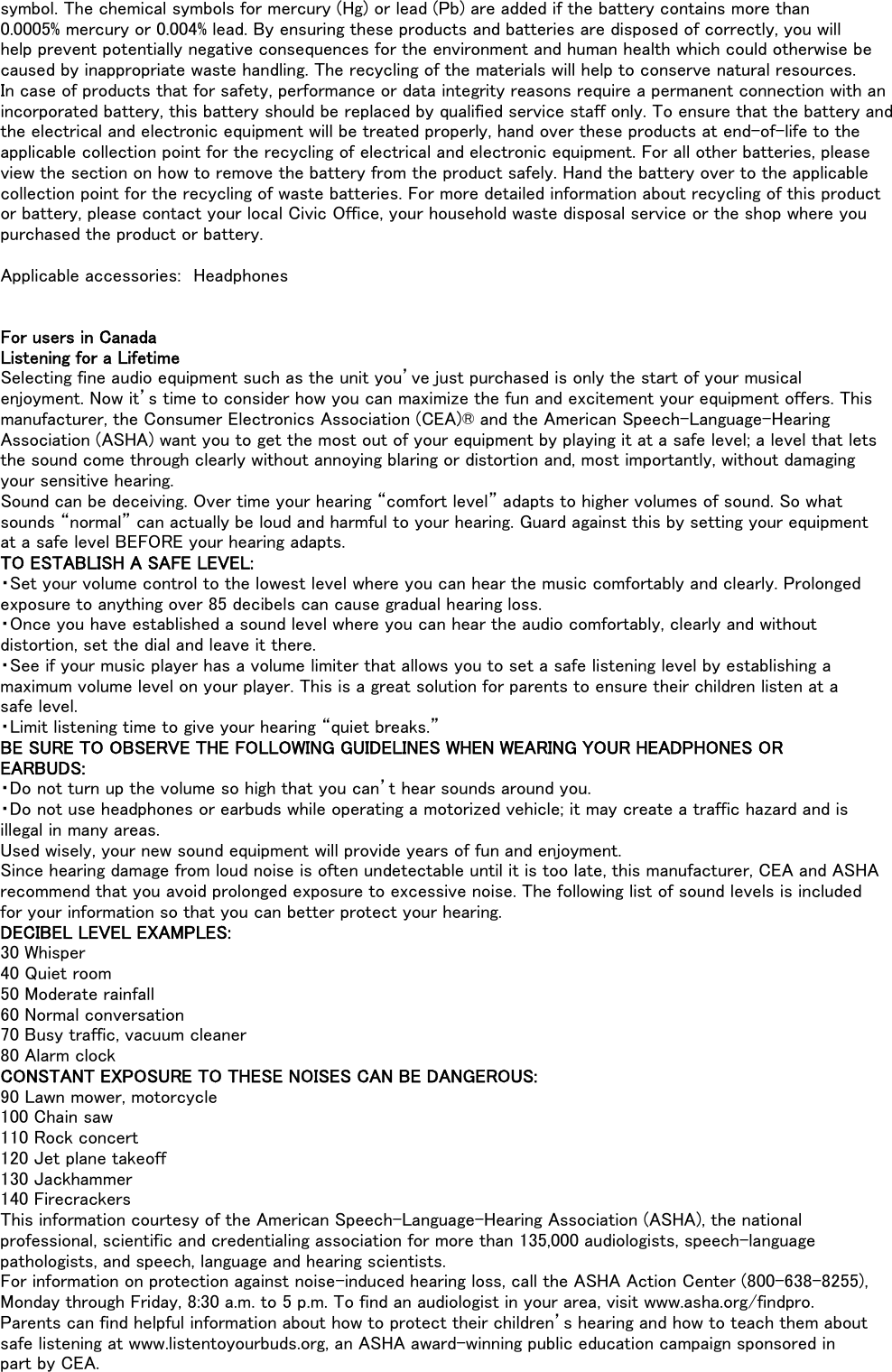 symbol. The chemical symbols for mercury (Hg) or lead (Pb) are added if the battery contains more than0.0005% mercury or 0.004% lead. By ensuring these products and batteries are disposed of correctly, you willhelp prevent potentially negative consequences for the environment and human health which could otherwise becaused by inappropriate waste handling. The recycling of the materials will help to conserve natural resources.In case of products that for safety, performance or data integrity reasons require a permanent connection with anincorporated battery, this battery should be replaced by qualified service staff only. To ensure that the battery andthe electrical and electronic equipment will be treated properly, hand over these products at end-of-life to theapplicable collection point for the recycling of electrical and electronic equipment. For all other batteries, pleaseview the section on how to remove the battery from the product safely. Hand the battery over to the applicablecollection point for the recycling of waste batteries. For more detailed information about recycling of this productor battery, please contact your local Civic Office, your household waste disposal service or the shop where youpurchased the product or battery.Applicable accessories:　HeadphonesFor users in CanadaListening for a LifetimeSelecting fine audio equipment such as the unit you’ve just purchased is only the start of your musicalenjoyment. Now it’s time to consider how you can maximize the fun and excitement your equipment offers. Thismanufacturer, the Consumer Electronics Association (CEA)® and the American Speech-Language-HearingAssociation (ASHA) want you to get the most out of your equipment by playing it at a safe level; a level that letsthe sound come through clearly without annoying blaring or distortion and, most importantly, without damagingyour sensitive hearing.Sound can be deceiving. Over time your hearing “comfort level” adapts to higher volumes of sound. So whatsounds “normal” can actually be loud and harmful to your hearing. Guard against this by setting your equipmentat a safe level BEFORE your hearing adapts.TO ESTABLISH A SAFE LEVEL:・Set your volume control to the lowest level where you can hear the music comfortably and clearly. Prolongedexposure to anything over 85 decibels can cause gradual hearing loss.・Once you have established a sound level where you can hear the audio comfortably, clearly and withoutdistortion, set the dial and leave it there.・See if your music player has a volume limiter that allows you to set a safe listening level by establishing amaximum volume level on your player. This is a great solution for parents to ensure their children listen at asafe level.・Limit listening time to give your hearing “quiet breaks.”BE SURE TO OBSERVE THE FOLLOWING GUIDELINES WHEN WEARING YOUR HEADPHONES OREARBUDS:・Do not turn up the volume so high that you can’t hear sounds around you.・Do not use headphones or earbuds while operating a motorized vehicle; it may create a traffic hazard and isillegal in many areas.Used wisely, your new sound equipment will provide years of fun and enjoyment.Since hearing damage from loud noise is often undetectable until it is too late, this manufacturer, CEA and ASHArecommend that you avoid prolonged exposure to excessive noise. The following list of sound levels is includedfor your information so that you can better protect your hearing.DECIBEL LEVEL EXAMPLES:30 Whisper40 Quiet room50 Moderate rainfall60 Normal conversation70 Busy traffic, vacuum cleaner80 Alarm clockCONSTANT EXPOSURE TO THESE NOISES CAN BE DANGEROUS:90 Lawn mower, motorcycle100 Chain saw110 Rock concert120 Jet plane takeoff130 Jackhammer140 FirecrackersThis information courtesy of the American Speech-Language-Hearing Association (ASHA), the nationalprofessional, scientific and credentialing association for more than 135,000 audiologists, speech-languagepathologists, and speech, language and hearing scientists.For information on protection against noise-induced hearing loss, call the ASHA Action Center (800-638-8255),Monday through Friday, 8:30 a.m. to 5 p.m. To find an audiologist in your area, visit www.asha.org/findpro.Parents can find helpful information about how to protect their children’s hearing and how to teach them aboutsafe listening at www.listentoyourbuds.org, an ASHA award-winning public education campaign sponsored inpart by CEA.