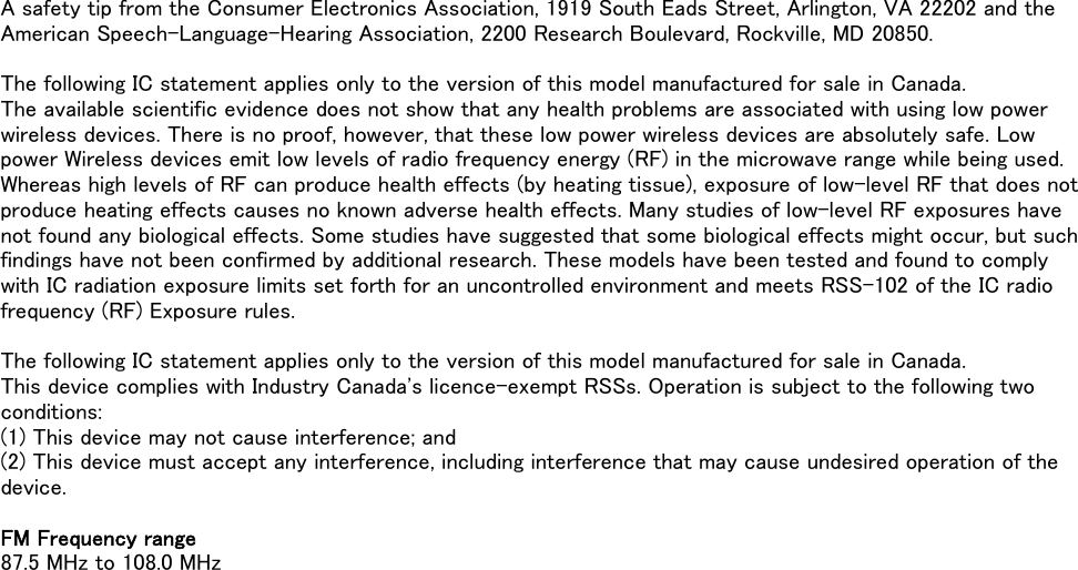 A safety tip from the Consumer Electronics Association, 1919 South Eads Street, Arlington, VA 22202 and theAmerican Speech-Language-Hearing Association, 2200 Research Boulevard, Rockville, MD 20850.The following IC statement applies only to the version of this model manufactured for sale in Canada.The available scientific evidence does not show that any health problems are associated with using low powerwireless devices. There is no proof, however, that these low power wireless devices are absolutely safe. Lowpower Wireless devices emit low levels of radio frequency energy (RF) in the microwave range while being used.Whereas high levels of RF can produce health effects (by heating tissue), exposure of low-level RF that does notproduce heating effects causes no known adverse health effects. Many studies of low-level RF exposures havenot found any biological effects. Some studies have suggested that some biological effects might occur, but suchfindings have not been confirmed by additional research. These models have been tested and found to complywith IC radiation exposure limits set forth for an uncontrolled environment and meets RSS-102 of the IC radiofrequency (RF) Exposure rules.The following IC statement applies only to the version of this model manufactured for sale in Canada.This device complies with Industry Canada&apos;s licence-exempt RSSs. Operation is subject to the following twoconditions:(1) This device may not cause interference; and(2) This device must accept any interference, including interference that may cause undesired operation of thedevice.FM Frequency range87.5 MHz to 108.0 MHz