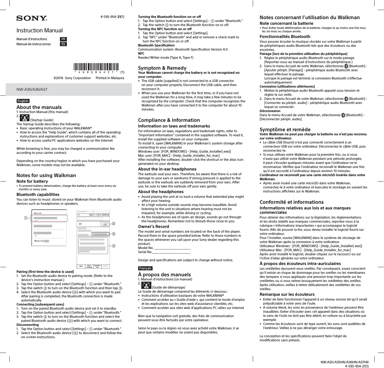 NW-A35/A35HN/A36HN/A37HN4-593-954-21(1)NW-A35/A35HN/A36HN/A37HN©2016  Sony Corporation    Printed in MalaysiaEnglishAbout the manuals1. Instruction Manual (this manual)2.   (Startup Guide)The Startup Guide describes the following:•  Basic operating instructions of your WALKMAN®•  How to access the “Help Guide”, which contains all of the operating instructions and explanations of customer support websites, etc.•  How to access useful PC applications websites on the internetWhile browsing is free, you may be charged a communication fee according to your carrier contract.Depending on the country/region in which you have purchased your Walkman, some models may not be available.Notes for using WalkmanNote for battery• To prevent battery deterioration, charge the battery at least once every six months or every year.Bluetooth capabilitiesYou can listen to music stored on your Walkman from Bluetooth audio devices such as headphones or speakers.ʓʔʕʖPairing (first time the device is used)1.  Set the Bluetooth audio device to pairing mode. (Refer to the device’s instruction manual.)2.  Tap the Option button and select [Settings] – ʓ under “Bluetooth.”3.  Tap the switch ʔ to turn on the Bluetooth function and then tap ʕ.4.  Select the Bluetooth audio device (ʖ) with which you want to pair.After pairing is completed, the Bluetooth connection is made automatically.Connecting (subsequent uses)1.  Turn on the paired Bluetooth audio device and set it to standby.2.  Tap the Option button and select [Settings] – ʓ under “Bluetooth.”3.  Tap the switch ʔ to turn on the Bluetooth function and select the paired Bluetooth audio device (ʖ) with which you want to connect.Disconnecting1.  Tap the Option button and select [Settings] – ʓ under “Bluetooth.”2.  Select the Bluetooth audio device (ʖ) to disconnect and follow the on-screen instructions.Turning the Bluetooth function on or off1.  Tap the Option button and select [Settings] – ʓ under “Bluetooth.”2.  Tap the switch ʔ to turn the Bluetooth function on or off.Turning the NFC function on or off1.  Tap the Option button and select [Settings].2.  Tap “NFC” under “Bluetooth” and add or remove a check mark to turn the NFC function on or off.Bluetooth SpecificationCommunication system: Bluetooth Specification Version 4.0NFCReader/Writer mode (Type A, Type F)Symptom &amp; RemedyYour Walkman cannot charge the battery or is not recognized on your computer.•  The USB cable (supplied) is not connected to a USB connector on your computer properly. Disconnect the USB cable, and then reconnect it.•  When you use your Walkman for the first time, or if you have not used the Walkman for a long time, it may take a few minutes to be recognized by the computer. Check that the computer recognizes the Walkman after you have connected it to the computer for about 10 minutes.Compliance &amp; InformationInformation on laws and trademarksFor information on laws, regulations and trademark rights, refer to “Important Information” contained in the supplied software. To read it, install the supplied software on your computer.To install it, open [WALKMAN] in your Walkman’s system storage after connecting to your computer.Windows user: [FOR_WINDOWS] - [Help_Guide_Installer(.exe)]Mac user: [FOR_MAC] - [Help_Guide_Installer_for_mac]After installing the software, double-click the shortcut or the alias icon generated on your desktop.About the in-ear headphonesThe earbuds seal your ears. Therefore, be aware that there is a risk of damage to your ears or eardrums if strong pressure is applied to the earbuds or the earbuds are suddenly removed from your ears. After use, be sure to take the earbuds off your ears gently.About the headphones•  Avoid playing the unit at so loud a volume that extended play might affect your hearing.•  At a high volume outside sounds may become inaudible. Avoid listening to the unit in situations where hearing must not be impaired, for example, while driving or cycling.•  As the headphones are of open-air design, sounds go out through the headphones. Remember not to disturb those close to you.Owner’s RecordThe model and serial numbers are located on the back of the player. Record them in the space provided below. Refer to these numbers in the spaces whenever you call upon your Sony dealer regarding this product.Model No. ________________________Serial No._________________________Design and specifications are subject to change without notice.FrançaisÀ propos des manuels1. Manuel d’instructions (ce manuel)2.   (Guide de démarrage)Le Guide de démarrage comprend les éléments ci-dessous :•  Instructions d’utilisation basiques de votre WALKMAN®•  Comment accéder au « Guide d’aide », qui contient le mode d’emploi et les explications sur les sites web d’assistance clientèle, etc.•  Comment accéder aux sites web d’applications PC utiles sur internetBien que la navigation soit gratuite, des frais de communication peuvent vous être facturés par votre opérateur.Selon le pays ou la région où vous avez acheté votre Walkman, il se peut que certains modèles ne soient pas disponibles.4-593-954-21(1)Instruction ManualManuel d’instructions FRManual de instrucciones ESNotes concernant l’utilisation du WalkmanNote concernant la batterie• Pour éviter toute détérioration de la batterie, chargez-la au moins une fois tous les six mois ou chaque année.Fonctionnalités BluetoothVous pouvez écouter la musique stockée sur votre Walkman à partir de périphériques audio Bluetooth tels que des écouteurs ou des enceintes.Pairage (lors de la première utilisation du périphérique)1.  Réglez le périphérique audio Bluetooth sur le mode pairage. (Reportez-vous au manuel d’instructions du périphérique.)2. Dans le menu Accueil de votre Walkman, sélectionnez  [Bluetooth] - [Ajouter périph. (Pairage)] - périphérique audio Bluetooth avec lequel effectuer le pairage.Lorsque le pairage est terminé, la connexion Bluetooth s’effectue automatiquement.Connexion (utilisations ultérieures)1.  Mettez le périphérique audio Bluetooth apparié sous tension et réglez-le sur veille.2. Dans le menu Accueil de votre Walkman, sélectionnez  [Bluetooth] - [Connecter au périph. audio] - périphérique audio Bluetooth avec lequel se connecter.DéconnexionDans le menu Accueil de votre Walkman, sélectionnez  [Bluetooth] - [Déconnecter périph. audio].Symptôme et remèdeVotre Walkman ne peut pas charger la batterie ou n’est pas reconnu sur votre ordinateur.•  Le câble USB (fourni) n’est pas connecté correctement à un connecteur USB sur votre ordinateur. Déconnectez le câble USB, puis reconnectez-le.•  Si vous utilisez votre Walkman pour la première fois, ou si vous n’avez pas utilisé votre Walkman pendant une période prolongée, il peut s’écouler quelques minutes avant que l’ordinateur ne le reconnaisse. Vérifiez que l’ordinateur reconnaît le Walkman une fois qu’il est raccordé à l’ordinateur depuis environ 10 minutes.L’ordinateur ne reconnaît pas une carte microSD insérée dans votre Walkman.•  Après avoir inséré une carte microSD dans votre Walkman, connectez-le à votre ordinateur et basculez le stockage en suivant les instructions affichées sur le Walkman.Conformité et informationsInformations relatives aux lois et aux marques commercialesPour obtenir des informations sur la législation, les réglementations et les droits relatifs aux marques commerciales, reportez-vous à la rubrique « Informations importantes » qui accompagne le logiciel fourni. Afin de pouvoir la lire, vous devez installer le logiciel fourni sur votre ordinateur.Pour l’installer, ouvrez [WALKMAN] dans le système de stockage de votre Walkman après la connexion à votre ordinateur.Utilisateur Windows: [FOR_WINDOWS] - [Help_Guide_Installer(.exe)]Utilisateur Mac: [FOR_MAC] - [Help_Guide_Installer_for_mac]Après avoir installé le logiciel, double-cliquez sur le raccourci ou sur l’icône d’alias générée sur votre ordinateur.À propos des écouteurs intra-auriculairesLes oreillettes épousent vous oreilles. Par conséquent, soyez conscient qu’il existe un risque de dommage pour les oreilles ou les membranes des tympans si vous appliquez une pression trop importante sur les oreillettes ou si vous retirez brusquement les oreillettes des oreilles. Après utilisation, veillez à retirer délicatement des oreillettes de vos oreilles.Remarque sur les écouteurs•  Eviter de faire fonctionner l’appareil à un niveau sonore tel qu’il serait préjudiciable à votre sens de l’ouïe.•  A volume élevé, les sons en provenance de l’extérieur peuvent être inaudibles. Eviter d’écouter avec cet appareil dans des situations où le sens de l’ouïe ne doit pas être altéré, en voiture ou à bicyclette par exemple.•  Comme les écouteurs sont de type ouvert, les sons sont audibles de l’extérieur. Veillez à ne pas déranger votre entourage.La conception et les spécifications peuvent faire l’objet de modifications sans préavis.NW-A35/A36/A37