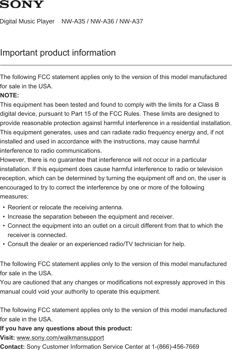 Digital Music Player NW-A35 / NW-A35HN / NW-A36HN / NW-A37HNImportant product informationThe following FCC statement applies only to the version of this model manufactured for sale in the USA.NOTE:This equipment has been tested and found to comply with the limits for a Class B digital device, pursuant to Part 15 of the FCC Rules. These limits are designed to provide reasonable protection against harmful interference in a residential installation. This equipment generates, uses and can radiate radio frequency energy and, if not installed and used in accordance with the instructions, may cause harmful interference to radio communications.However, there is no guarantee that interference will not occur in a particular installation. If this equipment does cause harmful interference to radio or television reception, which can be determined by turning the equipment off and on, the user is encouraged to try to correct the interference by one or more of the following measures:• Reorient or relocate the receiving antenna.• Increase the separation between the equipment and receiver.• Connect the equipment into an outlet on a circuit different from that to which the receiver is connected.• Consult the dealer or an experienced radio/TV technician for help.The following FCC statement applies only to the version of this model manufactured for sale in the USA.You are cautioned that any changes or modifications not expressly approved in this manual could void your authority to operate this equipment.The following FCC statement applies only to the version of this model manufactured for sale in the USA.If you have any questions about this product:Visit: www.sony.com/walkmansupport Contact: Sony Customer Information Service Center at 1-(866)-456-7669Digital Music Player NW-A35 / NW-A36 / NW-A37