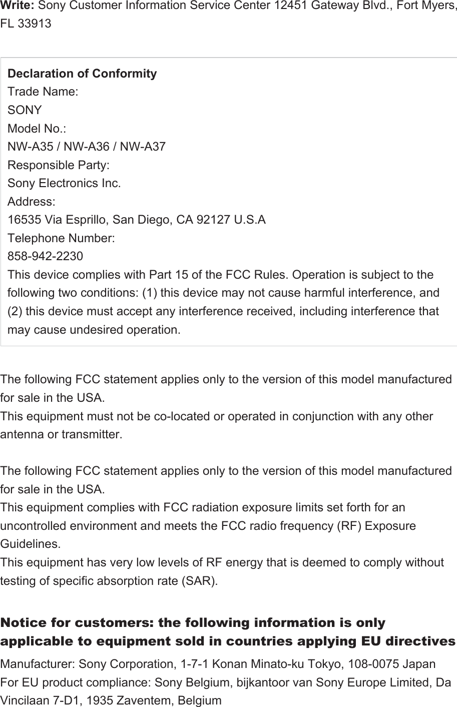 Write: Sony Customer Information Service Center 12451 Gateway Blvd., Fort Myers, FL 33913Declaration of ConformityTrade Name:SONYModel No.:NW-A35 / NW-A36 / NW-A37 Responsible Party:Sony Electronics Inc.Address:16535 Via Esprillo, San Diego, CA 92127 U.S.ATelephone Number:858-942-2230This device complies with Part 15 of the FCC Rules. Operation is subject to the following two conditions: (1) this device may not cause harmful interference, and (2) this device must accept any interference received, including interference that may cause undesired operation. The following FCC statement applies only to the version of this model manufactured for sale in the USA. This equipment must not be co-located or operated in conjunction with any other antenna or transmitter.The following FCC statement applies only to the version of this model manufactured for sale in the USA.This equipment complies with FCC radiation exposure limits set forth for an uncontrolled environment and meets the FCC radio frequency (RF) Exposure Guidelines.This equipment has very low levels of RF energy that is deemed to comply without testing of specific absorption rate (SAR).Notice for customers: the following information is only applicable to equipment sold in countries applying EU directivesManufacturer: Sony Corporation, 1-7-1 Konan Minato-ku Tokyo, 108-0075 JapanFor EU product compliance: Sony Belgium, bijkantoor van Sony Europe Limited, Da Vincilaan 7-D1, 1935 Zaventem, Belgium