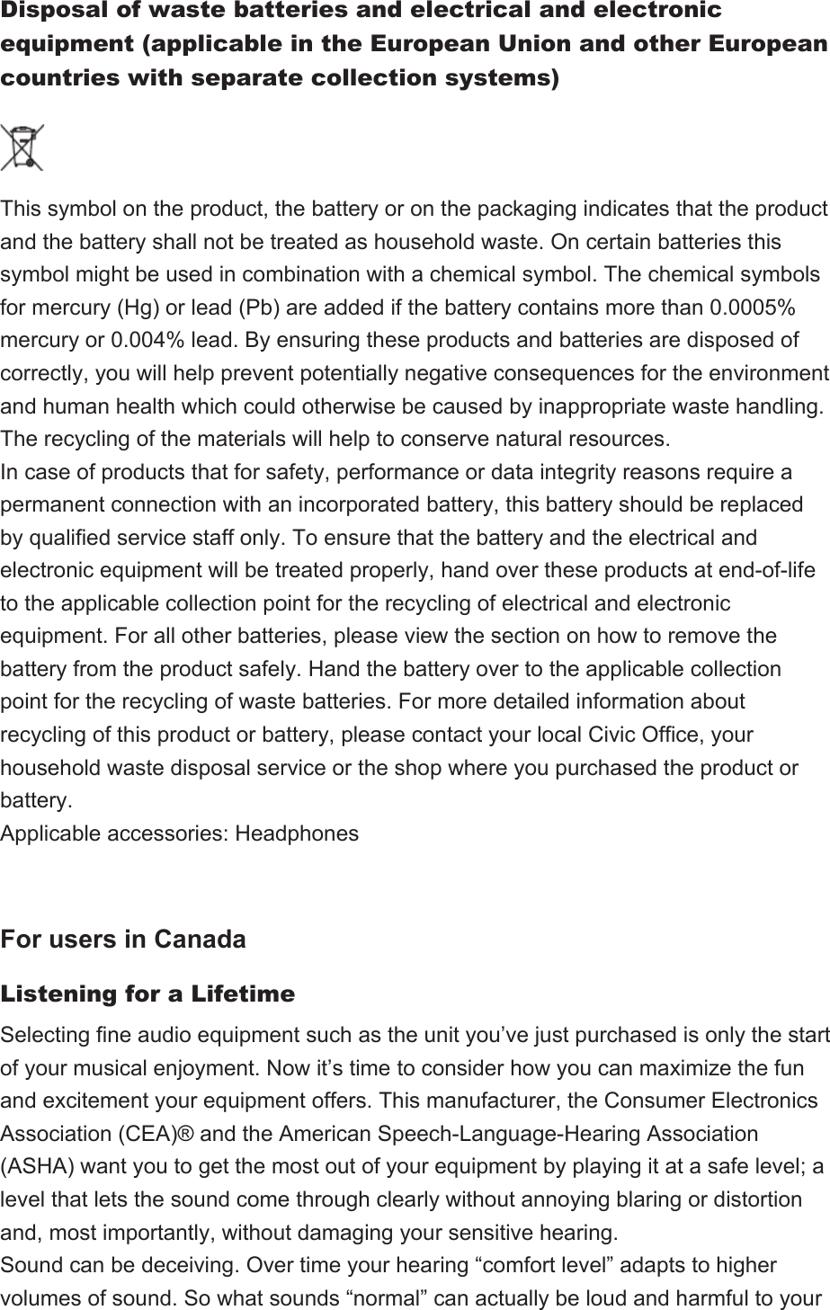 Disposal of waste batteries and electrical and electronic equipment (applicable in the European Union and other European countries with separate collection systems)This symbol on the product, the battery or on the packaging indicates that the product and the battery shall not be treated as household waste. On certain batteries this symbol might be used in combination with a chemical symbol. The chemical symbols for mercury (Hg) or lead (Pb) are added if the battery contains more than 0.0005% mercury or 0.004% lead. By ensuring these products and batteries are disposed of correctly, you will help prevent potentially negative consequences for the environment and human health which could otherwise be caused by inappropriate waste handling. The recycling of the materials will help to conserve natural resources.In case of products that for safety, performance or data integrity reasons require a permanent connection with an incorporated battery, this battery should be replaced by qualified service staff only. To ensure that the battery and the electrical and electronic equipment will be treated properly, hand over these products at end-of-life to the applicable collection point for the recycling of electrical and electronic equipment. For all other batteries, please view the section on how to remove the battery from the product safely. Hand the battery over to the applicable collection point for the recycling of waste batteries. For more detailed information about recycling of this product or battery, please contact your local Civic Office, your household waste disposal service or the shop where you purchased the product or battery.Applicable accessories: Headphones For users in CanadaListening for a LifetimeSelecting fine audio equipment such as the unit you’ve just purchased is only the start of your musical enjoyment. Now it’s time to consider how you can maximize the fun and excitement your equipment offers. This manufacturer, the Consumer Electronics Association (CEA)® and the American Speech-Language-Hearing Association (ASHA) want you to get the most out of your equipment by playing it at a safe level; a level that lets the sound come through clearly without annoying blaring or distortion and, most importantly, without damaging your sensitive hearing.Sound can be deceiving. Over time your hearing “comfort level” adapts to higher volumes of sound. So what sounds “normal” can actually be loud and harmful to your 