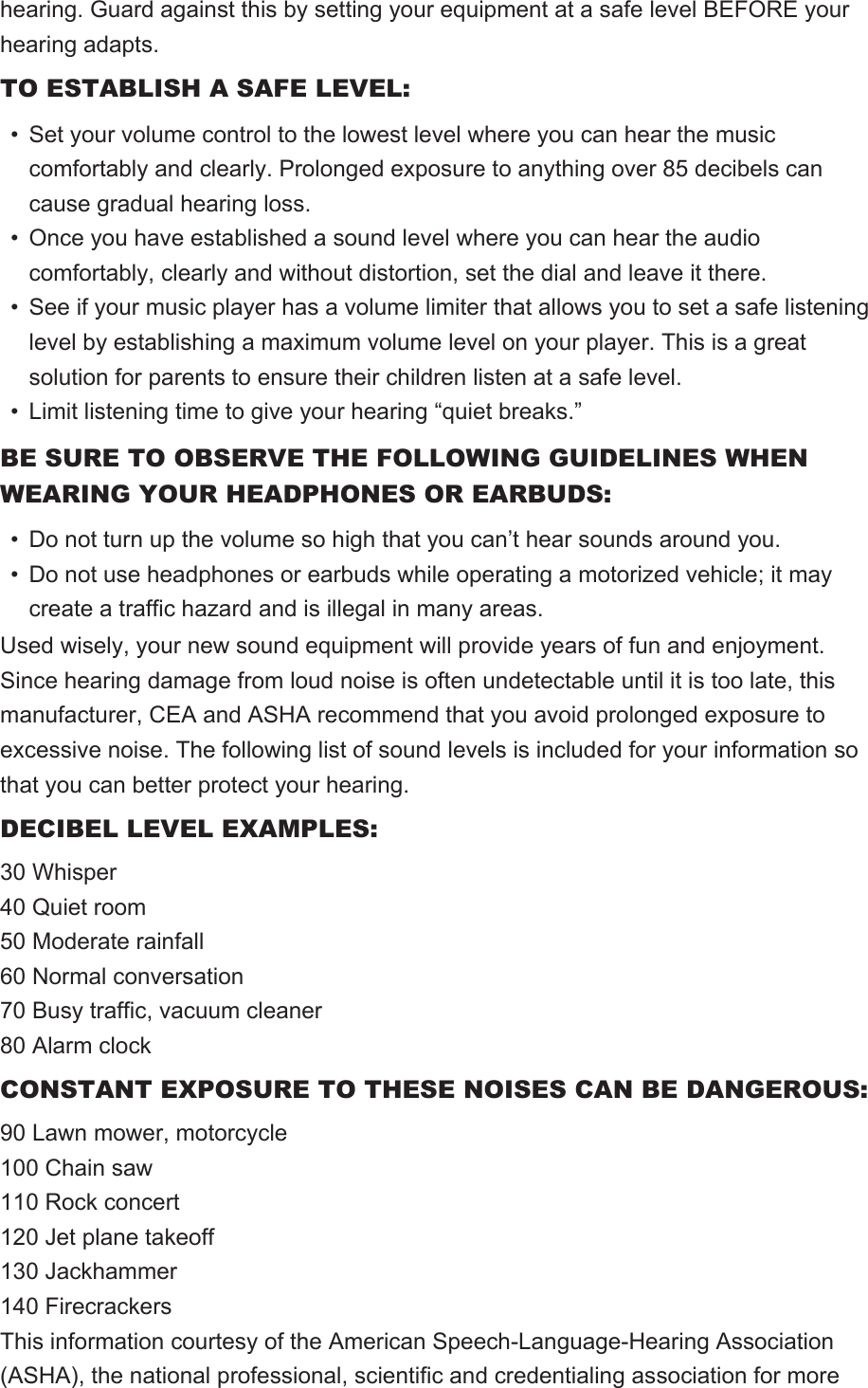 hearing. Guard against this by setting your equipment at a safe level BEFORE your hearing adapts.TO ESTABLISH A SAFE LEVEL:• Set your volume control to the lowest level where you can hear the music comfortably and clearly. Prolonged exposure to anything over 85 decibels can cause gradual hearing loss.• Once you have established a sound level where you can hear the audio comfortably, clearly and without distortion, set the dial and leave it there.• See if your music player has a volume limiter that allows you to set a safe listening level by establishing a maximum volume level on your player. This is a great solution for parents to ensure their children listen at a safe level.• Limit listening time to give your hearing “quiet breaks.”BE SURE TO OBSERVE THE FOLLOWING GUIDELINES WHEN WEARING YOUR HEADPHONES OR EARBUDS:• Do not turn up the volume so high that you can’t hear sounds around you.• Do not use headphones or earbuds while operating a motorized vehicle; it may create a traffic hazard and is illegal in many areas.Used wisely, your new sound equipment will provide years of fun and enjoyment.Since hearing damage from loud noise is often undetectable until it is too late, this manufacturer, CEA and ASHA recommend that you avoid prolonged exposure to excessive noise. The following list of sound levels is included for your information so that you can better protect your hearing.DECIBEL LEVEL EXAMPLES:30 Whisper40 Quiet room50 Moderate rainfall60 Normal conversation70 Busy traffic, vacuum cleaner80 Alarm clockCONSTANT EXPOSURE TO THESE NOISES CAN BE DANGEROUS:90 Lawn mower, motorcycle100 Chain saw110 Rock concert120 Jet plane takeoff130 Jackhammer140 FirecrackersThis information courtesy of the American Speech-Language-Hearing Association (ASHA), the national professional, scientific and credentialing association for more 