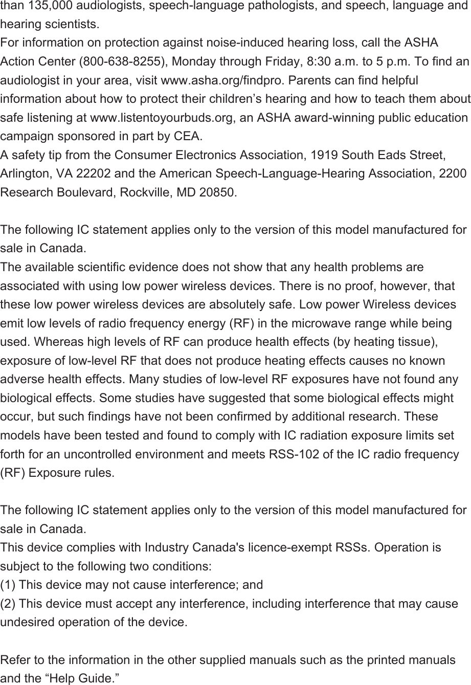 than 135,000 audiologists, speech-language pathologists, and speech, language and hearing scientists.For information on protection against noise-induced hearing loss, call the ASHA Action Center (800-638-8255), Monday through Friday, 8:30 a.m. to 5 p.m. To find an audiologist in your area, visit www.asha.org/findpro. Parents can find helpful information about how to protect their children’s hearing and how to teach them about safe listening at www.listentoyourbuds.org, an ASHA award-winning public education campaign sponsored in part by CEA.A safety tip from the Consumer Electronics Association, 1919 South Eads Street, Arlington, VA 22202 and the American Speech-Language-Hearing Association, 2200 Research Boulevard, Rockville, MD 20850.The following IC statement applies only to the version of this model manufactured for sale in Canada.The available scientific evidence does not show that any health problems are associated with using low power wireless devices. There is no proof, however, that these low power wireless devices are absolutely safe. Low power Wireless devices emit low levels of radio frequency energy (RF) in the microwave range while being used. Whereas high levels of RF can produce health effects (by heating tissue), exposure of low-level RF that does not produce heating effects causes no known adverse health effects. Many studies of low-level RF exposures have not found any biological effects. Some studies have suggested that some biological effects might occur, but such findings have not been confirmed by additional research. These models have been tested and found to comply with IC radiation exposure limits set forth for an uncontrolled environment and meets RSS-102 of the IC radio frequency (RF) Exposure rules.The following IC statement applies only to the version of this model manufactured for sale in Canada.This device complies with Industry Canada&apos;s licence-exempt RSSs. Operation is subject to the following two conditions:(1) This device may not cause interference; and(2) This device must accept any interference, including interference that may cause undesired operation of the device.Refer to the information in the other supplied manuals such as the printed manuals and the “Help Guide.”