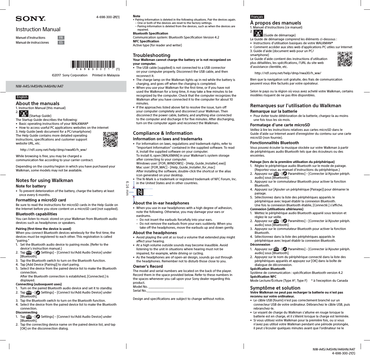 NW-A45/A45HN/A46HN/A474-698-300-21(1)NW-A45/A45HN/A46HN/A47©2017  Sony Corporation    Printed in MalaysiaEnglishAbout the manuals1. Instruction Manual (this manual)2.    (Startup Guide)The Startup Guide describes the following:•  Basic operating instructions of your WALKMAN®•  How to access useful PC applications websites on the internet3. Help Guide (web document for a PC/smartphone)The Help Guide contains more detailed operating instructions, specifications and customer support website URL, etc.http://rd1.sony.net/help/dmp/nwa40/h_ww/While browsing is free, you may be charged a communication fee according to your carrier contract.Depending on the country/region in which you have purchased your Walkman, some models may not be available.Notes for using WalkmanNote for battery•  To prevent deterioration of the battery, charge the battery at least once every 6 months.Formatting a microSD cardBe sure to read the instructions for microSD cards in the Help Guide on the Internet before you store content on a microSD card (not supplied).Bluetooth capabilitiesYou can listen to music stored on your Walkman from Bluetooth audio devices such as headphones or speakers.Pairing (first time the device is used)When you connect Bluetooth devices wirelessly for the first time, the devices must be registered to each other. This registration is called “pairing.”1.  Set the Bluetooth audio device to pairing mode. (Refer to the device’s instruction manual.)2. Tap   – [  Settings] – [Connect to/Add Audio Device] under [Bluetooth].3.  Tap the Bluetooth switch to turn on the Bluetooth function.4.  Tap [Add Device (Pairing)] to start paring.5.  Select the device from the paired device list to make the Bluetooth connection.After the Bluetooth connection is established, [Connected.] is displayed.Connecting (subsequent uses)1.  Turn on the paired Bluetooth audio device and set it to standby.2. Tap   – [  Settings] – [Connect to/Add Audio Device] under [Bluetooth].3.  Tap the Bluetooth switch to turn on the Bluetooth function.4.  Select the device from the paired device list to make the Bluetooth connection.Disconnecting1. Tap   – [  Settings] – [Connect to/Add Audio Device] under [Bluetooth].2.  Tap the connecting device name on the paired device list, and tap [OK] on the disconnection dialog. Note• Pairing information is deleted in the following situations. Pair the devices again. – One or both of the devices are reset to the factory settings. – Pairing information is deleted from the devices, such as when the devices are repaired.Bluetooth SpecificationCommunication system: Bluetooth Specification Version 4.2NFC SpecificationActive type (for reader and writer)TroubleshootingYour Walkman cannot charge the battery or is not recognized on your computer.•  The USB cable (supplied) is not connected to a USB connector on your computer properly. Disconnect the USB cable, and then reconnect it.•  The charge lamp on the Walkman lights up in red while the battery is charging, and goes off when the charging is completed.•  When you use your Walkman for the first time, or if you have not used the Walkman for a long time, it may take a few minutes to be recognized by the computer. Check that the computer recognizes the Walkman after you have connected it to the computer for about 10 minutes.•  If the approaches listed above fail to resolve the issue, turn off your computer completely and disconnect your Walkman. Then disconnect the power cable, battery, and anything else connected to the computer and discharge it for five minutes. After discharging, turn on the computer again and reconnect the Walkman.Compliance &amp; InformationInformation on laws and trademarks•  For information on laws, regulations and trademark rights, refer to “Important Information” contained in the supplied software. To read it, install the supplied software on your computer.To install it, open [WALKMAN] in your Walkman’s system storage after connecting to your computer.Windows user: [FOR_WINDOWS] - [Help_Guide_Installer(.exe)]Mac user: [FOR_MAC] - [Help_Guide_Installer_for_mac]After installing the software, double-click the shortcut or the alias icon generated on your desktop.•  The N-Mark is a trademark or registered trademark of NFC Forum, Inc. in the United States and in other countries.About the in-ear headphones•  When you use in-ear headphones with a high degree of adhesion, note the following. Otherwise, you may damage your ears or eardrums. – Do not insert the earbuds forcefully into your ears. – Do not remove the earbuds from your ears suddenly. When you take off the headphones, move the earbuds up and down gently.About the headphones•  Avoid playing the unit at so loud a volume that extended play might affect your hearing.•  At a high volume outside sounds may become inaudible. Avoid listening to the unit in situations where hearing must not be impaired, for example, while driving or cycling.•  As the headphones are of open-air design, sounds go out through the headphones. Remember not to disturb those close to you.Owner’s RecordThe model and serial numbers are located on the back of the player. Record them in the space provided below. Refer to these numbers in the spaces whenever you call upon your Sony dealer regarding this product.Model No. ________________________Serial No._________________________Design and specifications are subject to change without notice. 4-698-300-21(1)Instruction ManualManuel d’instructions FRManual de instrucciones ESFrançaisÀ propos des manuels1. Manuel d’instructions (ce manuel)2.    (Guide de démarrage)Le Guide de démarrage comprend les éléments ci-dessous :•  Instructions d’utilisation basiques de votre WALKMAN®•  Comment accéder aux sites web d’applications PC utiles sur Internet3. Guide d’aide (document web pour un PC/smartphone) Le Guide d’aide contient des instructions d’utilisation plus détaillées, les spécifications, l’URL du site web d’assistance clientèle, etc.http://rd1.sony.net/help/dmp/nwa30/h_ww/Bien que la navigation soit gratuite, des frais de communication peuvent vous être facturés par votre opérateur.Selon le pays ou la région où vous avez acheté votre Walkman, certains modèles risquent de ne pas être disponibles.Remarques sur l’utilisation du WalkmanRemarque sur la batterie•  Pour éviter toute détérioration de la batterie, chargez-la au moins une fois tous les six mois.Formatage d’une carte microSDVeillez à lire les instructions relatives aux cartes microSD dans le Guide d’aide sur Internet avant d’enregistrer du contenu sur une carte microSD (non fournie).Fonctionnalités BluetoothVous pouvez écouter la musique stockée sur votre Walkman à partir de périphériques audio Bluetooth tels que des écouteurs ou des enceintes.Pairage (lors de la première utilisation du périphérique)1.  Réglez le périphérique audio Bluetooth sur le mode de pairage. (Reportez-vous au manuel d’instructions du périphérique.)2. Appuyez sur   - [  Paramètres] – [Connecter à/Ajouter périph. audio] sous [Bluetooth].3.  Appuyez sur le commutateur Bluetooth pour activer la fonction Bluetooth.4.  Appuyez sur [Ajouter un périphérique (Pairage)] pour démarrer le pairage.5.  Sélectionnez dans la liste des périphériques appariés le périphérique avec lequel établir la connexion Bluetooth.Une fois la connexion Bluetooth établie, [Connecté.] s’affiche.Connexion (utilisations ultérieures)1.  Mettez le périphérique audio Bluetooth apparié sous tension et réglez-le sur veille.2. Appuyez sur   - [  Paramètres] – [Connecter à/Ajouter périph. audio] sous [Bluetooth].3.  Appuyez sur le commutateur Bluetooth pour activer la fonction Bluetooth.4.  Sélectionnez dans la liste des périphériques appariés le périphérique avec lequel établir la connexion Bluetooth.Déconnexion1. Appuyez sur   - [  Paramètres] – [Connecter à/Ajouter périph. audio] sous [Bluetooth].2.  Appuyez sur le nom du périphérique connecté dans la liste des périphériques appariés et appuyez sur [OK] dans la boîte de dialogue de déconnexion. Spécification BluetoothSystème de communication : spécification Bluetooth version 4.2Spécification NFCMode Lecture/Écriture (Type A*, Type F)     * à l’exception du CanadaSymptôme et solutionVotre Walkman ne peut pas recharger la batterie ou n’est pas reconnu sur votre ordinateur.•  Le câble USB (fourni) n’est pas correctement branché sur un connecteur USB de votre ordinateur. Débranchez le câble USB, puis rebranchez-le.•  Le voyant de charge du Walkman s’allume en rouge lorsque la batterie est en charge, et il s’éteint lorsque la charge est terminée.•  Si vous utilisez votre Walkman pour la première fois, ou si vous n’avez pas utilisé votre Walkman pendant une période prolongée, il peut s’écouler quelques minutes avant que l’ordinateur ne le 6.16 mm