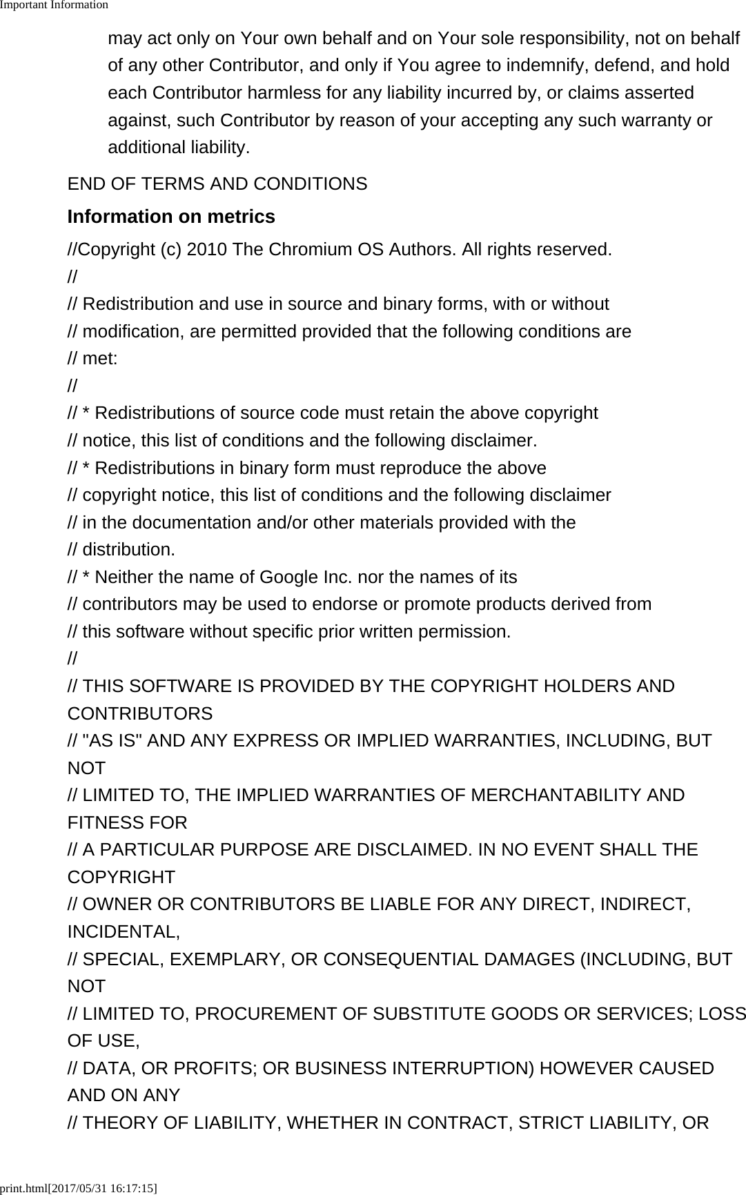 Important Informationprint.html[2017/05/31 16:17:15]may act only on Your own behalf and on Your sole responsibility, not on behalfof any other Contributor, and only if You agree to indemnify, defend, and holdeach Contributor harmless for any liability incurred by, or claims assertedagainst, such Contributor by reason of your accepting any such warranty oradditional liability.END OF TERMS AND CONDITIONSInformation on metrics//Copyright (c) 2010 The Chromium OS Authors. All rights reserved.//// Redistribution and use in source and binary forms, with or without// modification, are permitted provided that the following conditions are// met://// * Redistributions of source code must retain the above copyright// notice, this list of conditions and the following disclaimer.// * Redistributions in binary form must reproduce the above// copyright notice, this list of conditions and the following disclaimer// in the documentation and/or other materials provided with the// distribution.// * Neither the name of Google Inc. nor the names of its// contributors may be used to endorse or promote products derived from// this software without specific prior written permission.//// THIS SOFTWARE IS PROVIDED BY THE COPYRIGHT HOLDERS ANDCONTRIBUTORS// &quot;AS IS&quot; AND ANY EXPRESS OR IMPLIED WARRANTIES, INCLUDING, BUTNOT// LIMITED TO, THE IMPLIED WARRANTIES OF MERCHANTABILITY ANDFITNESS FOR// A PARTICULAR PURPOSE ARE DISCLAIMED. IN NO EVENT SHALL THECOPYRIGHT// OWNER OR CONTRIBUTORS BE LIABLE FOR ANY DIRECT, INDIRECT,INCIDENTAL,// SPECIAL, EXEMPLARY, OR CONSEQUENTIAL DAMAGES (INCLUDING, BUTNOT// LIMITED TO, PROCUREMENT OF SUBSTITUTE GOODS OR SERVICES; LOSSOF USE,// DATA, OR PROFITS; OR BUSINESS INTERRUPTION) HOWEVER CAUSEDAND ON ANY// THEORY OF LIABILITY, WHETHER IN CONTRACT, STRICT LIABILITY, OR