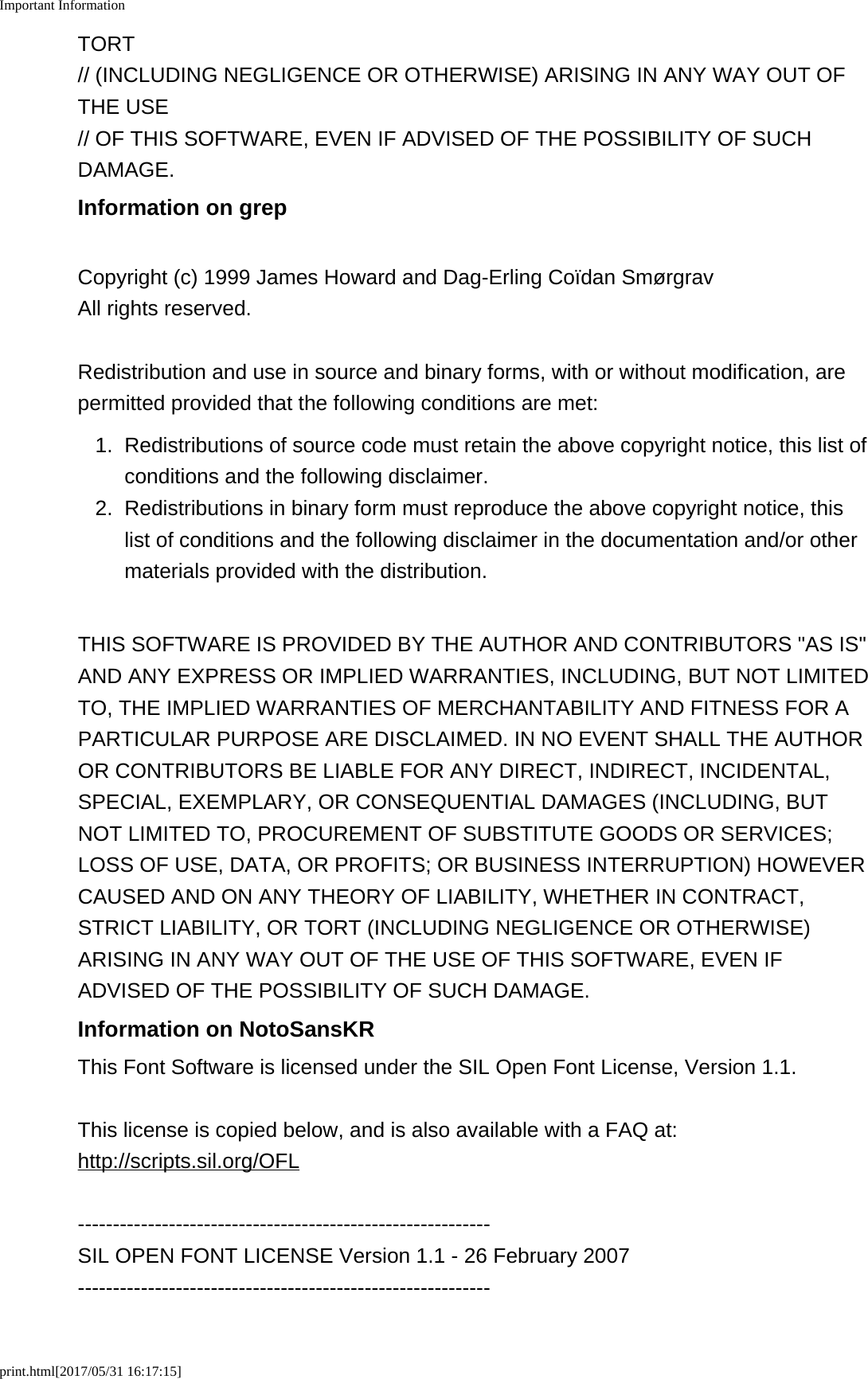 Important Informationprint.html[2017/05/31 16:17:15]TORT// (INCLUDING NEGLIGENCE OR OTHERWISE) ARISING IN ANY WAY OUT OFTHE USE// OF THIS SOFTWARE, EVEN IF ADVISED OF THE POSSIBILITY OF SUCHDAMAGE.Information on grepCopyright (c) 1999 James Howard and Dag-Erling Coïdan SmørgravAll rights reserved.Redistribution and use in source and binary forms, with or without modification, arepermitted provided that the following conditions are met:1. Redistributions of source code must retain the above copyright notice, this list ofconditions and the following disclaimer.2. Redistributions in binary form must reproduce the above copyright notice, thislist of conditions and the following disclaimer in the documentation and/or othermaterials provided with the distribution.THIS SOFTWARE IS PROVIDED BY THE AUTHOR AND CONTRIBUTORS &quot;AS IS&quot;AND ANY EXPRESS OR IMPLIED WARRANTIES, INCLUDING, BUT NOT LIMITEDTO, THE IMPLIED WARRANTIES OF MERCHANTABILITY AND FITNESS FOR APARTICULAR PURPOSE ARE DISCLAIMED. IN NO EVENT SHALL THE AUTHOROR CONTRIBUTORS BE LIABLE FOR ANY DIRECT, INDIRECT, INCIDENTAL,SPECIAL, EXEMPLARY, OR CONSEQUENTIAL DAMAGES (INCLUDING, BUTNOT LIMITED TO, PROCUREMENT OF SUBSTITUTE GOODS OR SERVICES;LOSS OF USE, DATA, OR PROFITS; OR BUSINESS INTERRUPTION) HOWEVERCAUSED AND ON ANY THEORY OF LIABILITY, WHETHER IN CONTRACT,STRICT LIABILITY, OR TORT (INCLUDING NEGLIGENCE OR OTHERWISE)ARISING IN ANY WAY OUT OF THE USE OF THIS SOFTWARE, EVEN IFADVISED OF THE POSSIBILITY OF SUCH DAMAGE.Information on NotoSansKRThis Font Software is licensed under the SIL Open Font License, Version 1.1.This license is copied below, and is also available with a FAQ at:http://scripts.sil.org/OFL-----------------------------------------------------------SIL OPEN FONT LICENSE Version 1.1 - 26 February 2007-----------------------------------------------------------