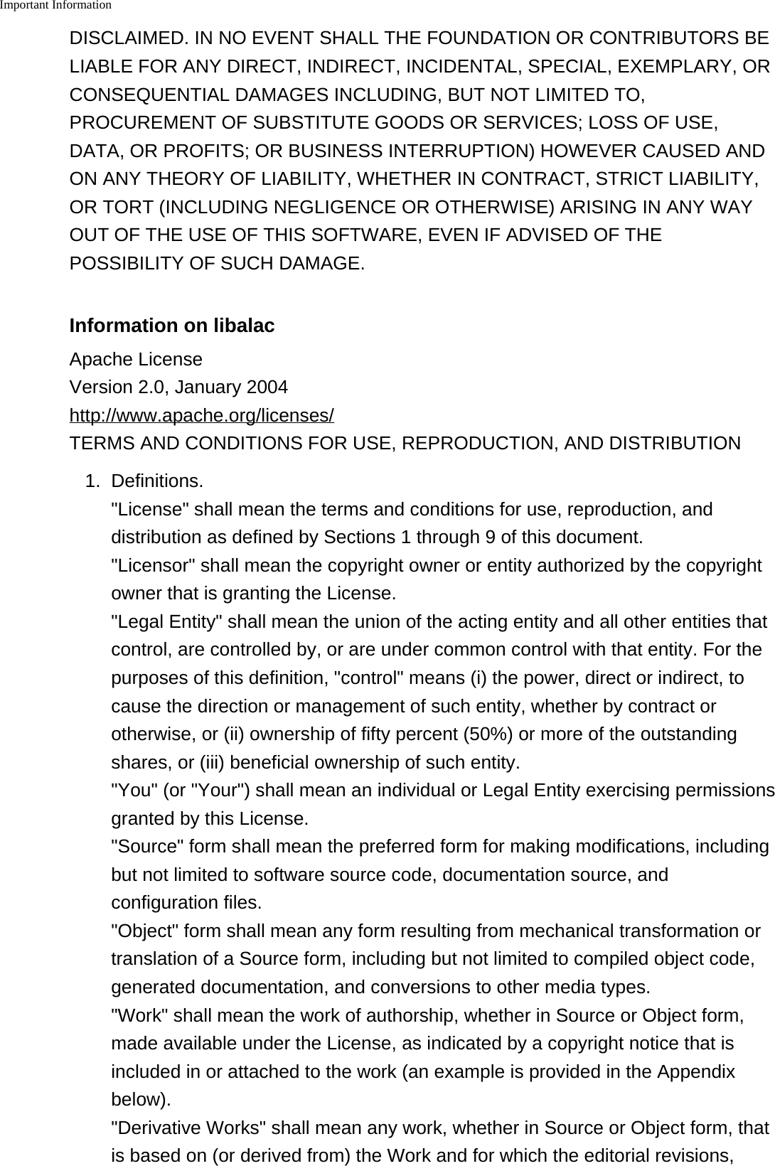 Important InformationDISCLAIMED. IN NO EVENT SHALL THE FOUNDATION OR CONTRIBUTORS BELIABLE FOR ANY DIRECT, INDIRECT, INCIDENTAL, SPECIAL, EXEMPLARY, ORCONSEQUENTIAL DAMAGES INCLUDING, BUT NOT LIMITED TO,PROCUREMENT OF SUBSTITUTE GOODS OR SERVICES; LOSS OF USE,DATA, OR PROFITS; OR BUSINESS INTERRUPTION) HOWEVER CAUSED ANDON ANY THEORY OF LIABILITY, WHETHER IN CONTRACT, STRICT LIABILITY,OR TORT (INCLUDING NEGLIGENCE OR OTHERWISE) ARISING IN ANY WAYOUT OF THE USE OF THIS SOFTWARE, EVEN IF ADVISED OF THEPOSSIBILITY OF SUCH DAMAGE.Information on libalacApache LicenseVersion 2.0, January 2004http://www.apache.org/licenses/TERMS AND CONDITIONS FOR USE, REPRODUCTION, AND DISTRIBUTION1. Definitions.&quot;License&quot; shall mean the terms and conditions for use, reproduction, anddistribution as defined by Sections 1 through 9 of this document.&quot;Licensor&quot; shall mean the copyright owner or entity authorized by the copyrightowner that is granting the License.&quot;Legal Entity&quot; shall mean the union of the acting entity and all other entities thatcontrol, are controlled by, or are under common control with that entity. For thepurposes of this definition, &quot;control&quot; means (i) the power, direct or indirect, tocause the direction or management of such entity, whether by contract orotherwise, or (ii) ownership of fifty percent (50%) or more of the outstandingshares, or (iii) beneficial ownership of such entity.&quot;You&quot; (or &quot;Your&quot;) shall mean an individual or Legal Entity exercising permissionsgranted by this License.&quot;Source&quot; form shall mean the preferred form for making modifications, includingbut not limited to software source code, documentation source, andconfiguration files.&quot;Object&quot; form shall mean any form resulting from mechanical transformation ortranslation of a Source form, including but not limited to compiled object code,generated documentation, and conversions to other media types.&quot;Work&quot; shall mean the work of authorship, whether in Source or Object form,made available under the License, as indicated by a copyright notice that isincluded in or attached to the work (an example is provided in the Appendixbelow).&quot;Derivative Works&quot; shall mean any work, whether in Source or Object form, thatis based on (or derived from) the Work and for which the editorial revisions,