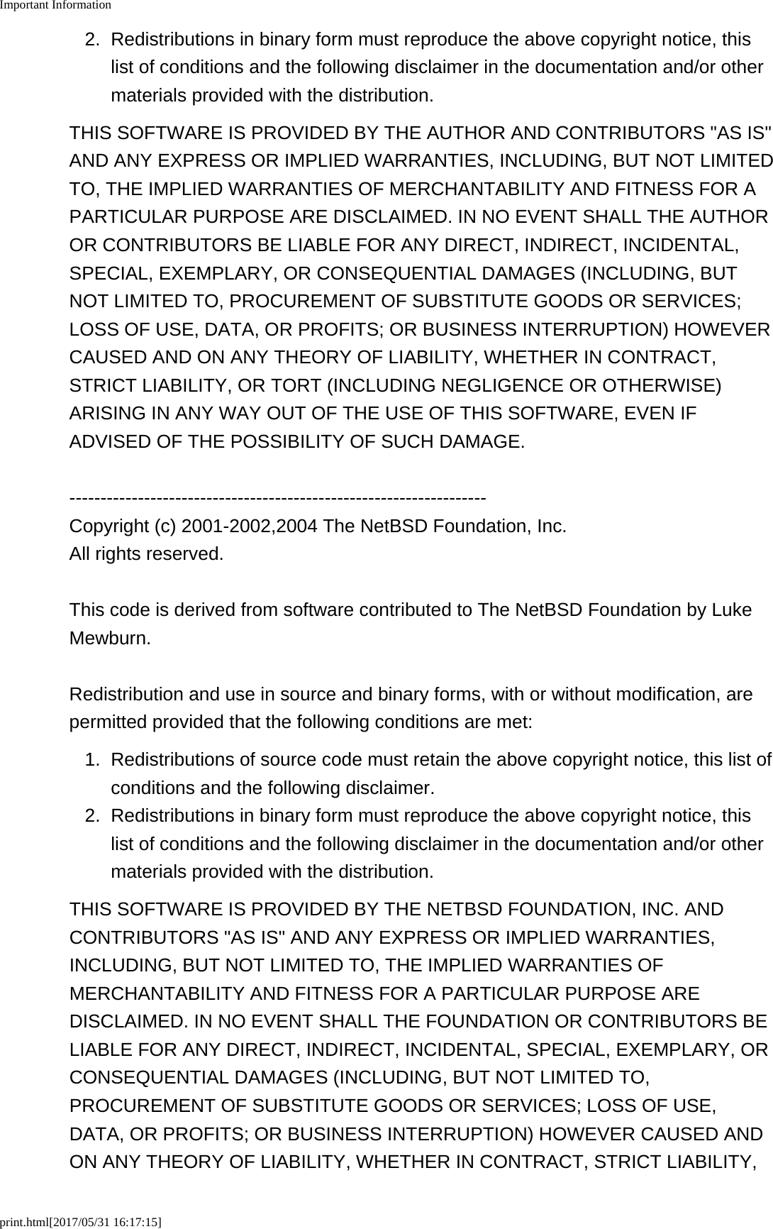 Important Informationprint.html[2017/05/31 16:17:15]2. Redistributions in binary form must reproduce the above copyright notice, thislist of conditions and the following disclaimer in the documentation and/or othermaterials provided with the distribution.THIS SOFTWARE IS PROVIDED BY THE AUTHOR AND CONTRIBUTORS &quot;AS IS&quot;AND ANY EXPRESS OR IMPLIED WARRANTIES, INCLUDING, BUT NOT LIMITEDTO, THE IMPLIED WARRANTIES OF MERCHANTABILITY AND FITNESS FOR APARTICULAR PURPOSE ARE DISCLAIMED. IN NO EVENT SHALL THE AUTHOROR CONTRIBUTORS BE LIABLE FOR ANY DIRECT, INDIRECT, INCIDENTAL,SPECIAL, EXEMPLARY, OR CONSEQUENTIAL DAMAGES (INCLUDING, BUTNOT LIMITED TO, PROCUREMENT OF SUBSTITUTE GOODS OR SERVICES;LOSS OF USE, DATA, OR PROFITS; OR BUSINESS INTERRUPTION) HOWEVERCAUSED AND ON ANY THEORY OF LIABILITY, WHETHER IN CONTRACT,STRICT LIABILITY, OR TORT (INCLUDING NEGLIGENCE OR OTHERWISE)ARISING IN ANY WAY OUT OF THE USE OF THIS SOFTWARE, EVEN IFADVISED OF THE POSSIBILITY OF SUCH DAMAGE.-------------------------------------------------------------------Copyright (c) 2001-2002,2004 The NetBSD Foundation, Inc.All rights reserved.This code is derived from software contributed to The NetBSD Foundation by LukeMewburn.Redistribution and use in source and binary forms, with or without modification, arepermitted provided that the following conditions are met:1. Redistributions of source code must retain the above copyright notice, this list ofconditions and the following disclaimer.2. Redistributions in binary form must reproduce the above copyright notice, thislist of conditions and the following disclaimer in the documentation and/or othermaterials provided with the distribution.THIS SOFTWARE IS PROVIDED BY THE NETBSD FOUNDATION, INC. ANDCONTRIBUTORS &quot;AS IS&quot; AND ANY EXPRESS OR IMPLIED WARRANTIES,INCLUDING, BUT NOT LIMITED TO, THE IMPLIED WARRANTIES OFMERCHANTABILITY AND FITNESS FOR A PARTICULAR PURPOSE AREDISCLAIMED. IN NO EVENT SHALL THE FOUNDATION OR CONTRIBUTORS BELIABLE FOR ANY DIRECT, INDIRECT, INCIDENTAL, SPECIAL, EXEMPLARY, ORCONSEQUENTIAL DAMAGES (INCLUDING, BUT NOT LIMITED TO,PROCUREMENT OF SUBSTITUTE GOODS OR SERVICES; LOSS OF USE,DATA, OR PROFITS; OR BUSINESS INTERRUPTION) HOWEVER CAUSED ANDON ANY THEORY OF LIABILITY, WHETHER IN CONTRACT, STRICT LIABILITY,