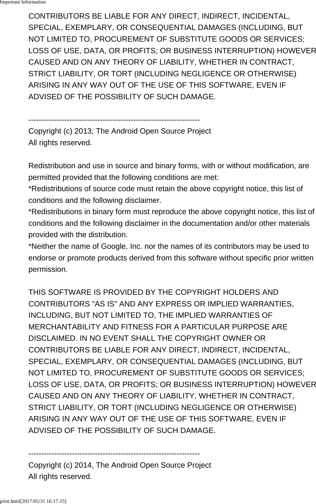 Important Informationprint.html[2017/05/31 16:17:15]CONTRIBUTORS BE LIABLE FOR ANY DIRECT, INDIRECT, INCIDENTAL,SPECIAL, EXEMPLARY, OR CONSEQUENTIAL DAMAGES (INCLUDING, BUTNOT LIMITED TO, PROCUREMENT OF SUBSTITUTE GOODS OR SERVICES;LOSS OF USE, DATA, OR PROFITS; OR BUSINESS INTERRUPTION) HOWEVERCAUSED AND ON ANY THEORY OF LIABILITY, WHETHER IN CONTRACT,STRICT LIABILITY, OR TORT (INCLUDING NEGLIGENCE OR OTHERWISE)ARISING IN ANY WAY OUT OF THE USE OF THIS SOFTWARE, EVEN IFADVISED OF THE POSSIBILITY OF SUCH DAMAGE.-------------------------------------------------------------------Copyright (c) 2013, The Android Open Source ProjectAll rights reserved.Redistribution and use in source and binary forms, with or without modification, arepermitted provided that the following conditions are met:*Redistributions of source code must retain the above copyright notice, this list ofconditions and the following disclaimer.*Redistributions in binary form must reproduce the above copyright notice, this list ofconditions and the following disclaimer in the documentation and/or other materialsprovided with the distribution.*Neither the name of Google, Inc. nor the names of its contributors may be used toendorse or promote products derived from this software without specific prior writtenpermission.THIS SOFTWARE IS PROVIDED BY THE COPYRIGHT HOLDERS ANDCONTRIBUTORS &quot;AS IS&quot; AND ANY EXPRESS OR IMPLIED WARRANTIES,INCLUDING, BUT NOT LIMITED TO, THE IMPLIED WARRANTIES OFMERCHANTABILITY AND FITNESS FOR A PARTICULAR PURPOSE AREDISCLAIMED. IN NO EVENT SHALL THE COPYRIGHT OWNER ORCONTRIBUTORS BE LIABLE FOR ANY DIRECT, INDIRECT, INCIDENTAL,SPECIAL, EXEMPLARY, OR CONSEQUENTIAL DAMAGES (INCLUDING, BUTNOT LIMITED TO, PROCUREMENT OF SUBSTITUTE GOODS OR SERVICES;LOSS OF USE, DATA, OR PROFITS; OR BUSINESS INTERRUPTION) HOWEVERCAUSED AND ON ANY THEORY OF LIABILITY, WHETHER IN CONTRACT,STRICT LIABILITY, OR TORT (INCLUDING NEGLIGENCE OR OTHERWISE)ARISING IN ANY WAY OUT OF THE USE OF THIS SOFTWARE, EVEN IFADVISED OF THE POSSIBILITY OF SUCH DAMAGE.-------------------------------------------------------------------Copyright (c) 2014, The Android Open Source ProjectAll rights reserved.