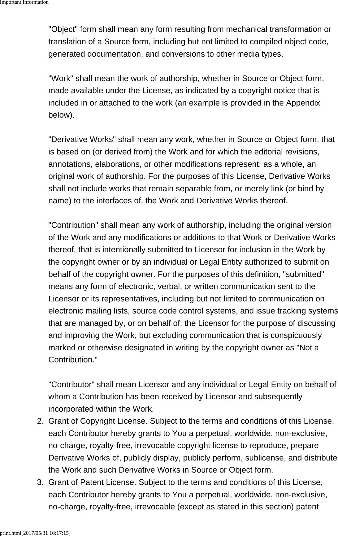 Important Informationprint.html[2017/05/31 16:17:15]&quot;Object&quot; form shall mean any form resulting from mechanical transformation ortranslation of a Source form, including but not limited to compiled object code,generated documentation, and conversions to other media types.&quot;Work&quot; shall mean the work of authorship, whether in Source or Object form,made available under the License, as indicated by a copyright notice that isincluded in or attached to the work (an example is provided in the Appendixbelow).&quot;Derivative Works&quot; shall mean any work, whether in Source or Object form, thatis based on (or derived from) the Work and for which the editorial revisions,annotations, elaborations, or other modifications represent, as a whole, anoriginal work of authorship. For the purposes of this License, Derivative Worksshall not include works that remain separable from, or merely link (or bind byname) to the interfaces of, the Work and Derivative Works thereof.&quot;Contribution&quot; shall mean any work of authorship, including the original versionof the Work and any modifications or additions to that Work or Derivative Worksthereof, that is intentionally submitted to Licensor for inclusion in the Work bythe copyright owner or by an individual or Legal Entity authorized to submit onbehalf of the copyright owner. For the purposes of this definition, &quot;submitted&quot;means any form of electronic, verbal, or written communication sent to theLicensor or its representatives, including but not limited to communication onelectronic mailing lists, source code control systems, and issue tracking systemsthat are managed by, or on behalf of, the Licensor for the purpose of discussingand improving the Work, but excluding communication that is conspicuouslymarked or otherwise designated in writing by the copyright owner as &quot;Not aContribution.&quot;&quot;Contributor&quot; shall mean Licensor and any individual or Legal Entity on behalf ofwhom a Contribution has been received by Licensor and subsequentlyincorporated within the Work.2. Grant of Copyright License. Subject to the terms and conditions of this License,each Contributor hereby grants to You a perpetual, worldwide, non-exclusive,no-charge, royalty-free, irrevocable copyright license to reproduce, prepareDerivative Works of, publicly display, publicly perform, sublicense, and distributethe Work and such Derivative Works in Source or Object form.3.Grant of Patent License. Subject to the terms and conditions of this License,each Contributor hereby grants to You a perpetual, worldwide, non-exclusive,no-charge, royalty-free, irrevocable (except as stated in this section) patent