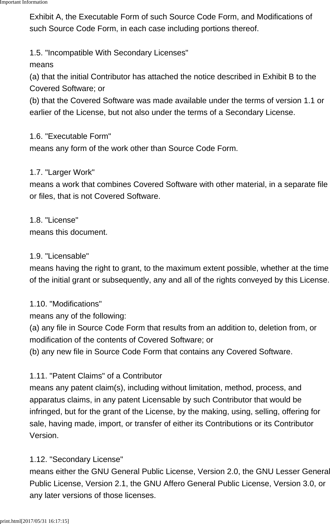 Important Informationprint.html[2017/05/31 16:17:15]Exhibit A, the Executable Form of such Source Code Form, and Modifications ofsuch Source Code Form, in each case including portions thereof.1.5. &quot;Incompatible With Secondary Licenses&quot;means(a) that the initial Contributor has attached the notice described in Exhibit B to theCovered Software; or(b) that the Covered Software was made available under the terms of version 1.1 orearlier of the License, but not also under the terms of a Secondary License.1.6. &quot;Executable Form&quot;means any form of the work other than Source Code Form.1.7. &quot;Larger Work&quot;means a work that combines Covered Software with other material, in a separate fileor files, that is not Covered Software.1.8. &quot;License&quot;means this document.1.9. &quot;Licensable&quot;means having the right to grant, to the maximum extent possible, whether at the timeof the initial grant or subsequently, any and all of the rights conveyed by this License.1.10. &quot;Modifications&quot;means any of the following:(a) any file in Source Code Form that results from an addition to, deletion from, ormodification of the contents of Covered Software; or(b) any new file in Source Code Form that contains any Covered Software.1.11. &quot;Patent Claims&quot; of a Contributormeans any patent claim(s), including without limitation, method, process, andapparatus claims, in any patent Licensable by such Contributor that would beinfringed, but for the grant of the License, by the making, using, selling, offering forsale, having made, import, or transfer of either its Contributions or its ContributorVersion.1.12. &quot;Secondary License&quot;means either the GNU General Public License, Version 2.0, the GNU Lesser GeneralPublic License, Version 2.1, the GNU Affero General Public License, Version 3.0, orany later versions of those licenses.