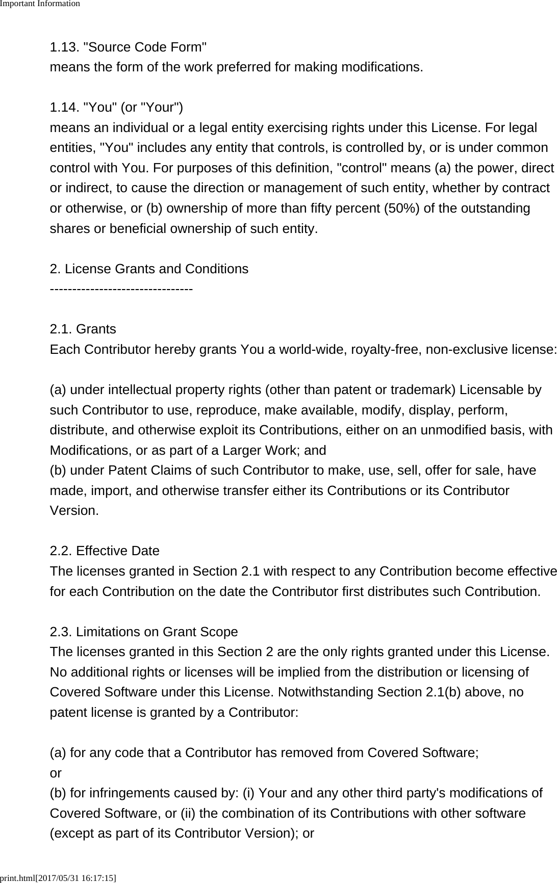 Important Informationprint.html[2017/05/31 16:17:15]1.13. &quot;Source Code Form&quot;means the form of the work preferred for making modifications.1.14. &quot;You&quot; (or &quot;Your&quot;)means an individual or a legal entity exercising rights under this License. For legalentities, &quot;You&quot; includes any entity that controls, is controlled by, or is under commoncontrol with You. For purposes of this definition, &quot;control&quot; means (a) the power, director indirect, to cause the direction or management of such entity, whether by contractor otherwise, or (b) ownership of more than fifty percent (50%) of the outstandingshares or beneficial ownership of such entity.2. License Grants and Conditions--------------------------------2.1. GrantsEach Contributor hereby grants You a world-wide, royalty-free, non-exclusive license:(a) under intellectual property rights (other than patent or trademark) Licensable bysuch Contributor to use, reproduce, make available, modify, display, perform,distribute, and otherwise exploit its Contributions, either on an unmodified basis, withModifications, or as part of a Larger Work; and(b) under Patent Claims of such Contributor to make, use, sell, offer for sale, havemade, import, and otherwise transfer either its Contributions or its ContributorVersion.2.2. Effective DateThe licenses granted in Section 2.1 with respect to any Contribution become effectivefor each Contribution on the date the Contributor first distributes such Contribution.2.3. Limitations on Grant ScopeThe licenses granted in this Section 2 are the only rights granted under this License.No additional rights or licenses will be implied from the distribution or licensing ofCovered Software under this License. Notwithstanding Section 2.1(b) above, nopatent license is granted by a Contributor:(a) for any code that a Contributor has removed from Covered Software;or(b) for infringements caused by: (i) Your and any other third party&apos;s modifications ofCovered Software, or (ii) the combination of its Contributions with other software(except as part of its Contributor Version); or