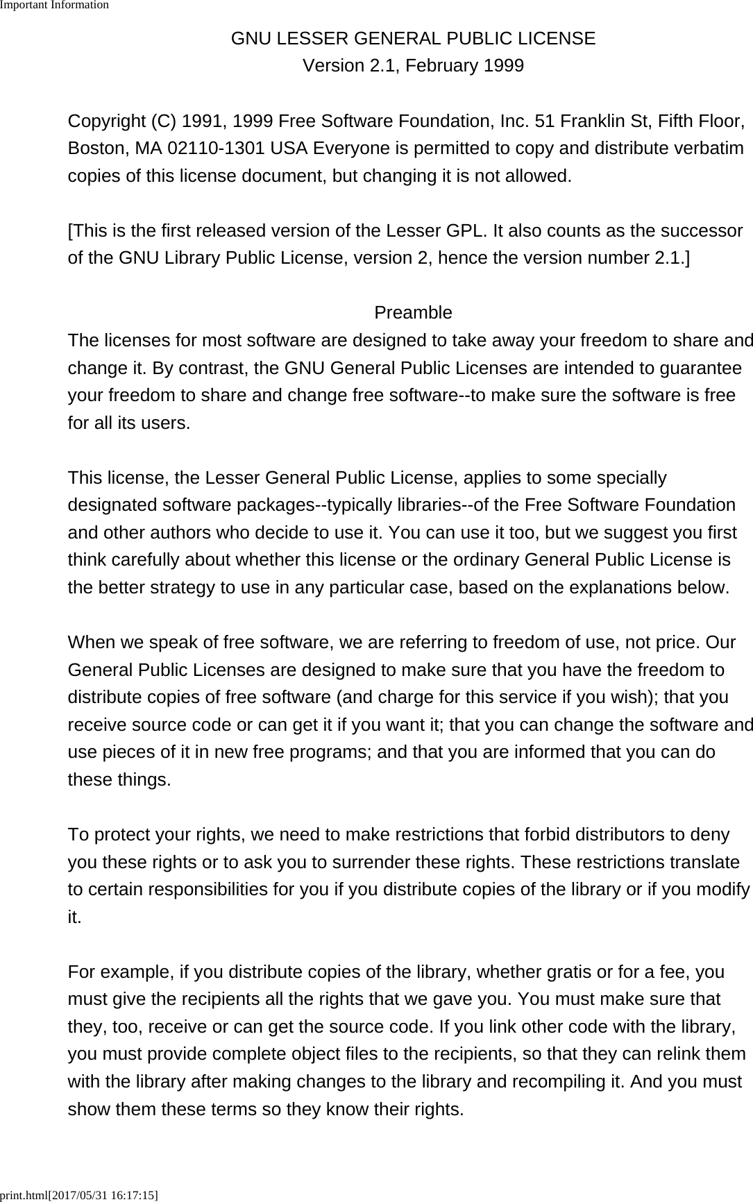 Important Informationprint.html[2017/05/31 16:17:15]GNU LESSER GENERAL PUBLIC LICENSEVersion 2.1, February 1999Copyright (C) 1991, 1999 Free Software Foundation, Inc. 51 Franklin St, Fifth Floor,Boston, MA 02110-1301 USA Everyone is permitted to copy and distribute verbatimcopies of this license document, but changing it is not allowed.[This is the first released version of the Lesser GPL. It also counts as the successorof the GNU Library Public License, version 2, hence the version number 2.1.]PreambleThe licenses for most software are designed to take away your freedom to share andchange it. By contrast, the GNU General Public Licenses are intended to guaranteeyour freedom to share and change free software--to make sure the software is freefor all its users.This license, the Lesser General Public License, applies to some speciallydesignated software packages--typically libraries--of the Free Software Foundationand other authors who decide to use it. You can use it too, but we suggest you firstthink carefully about whether this license or the ordinary General Public License isthe better strategy to use in any particular case, based on the explanations below.When we speak of free software, we are referring to freedom of use, not price. OurGeneral Public Licenses are designed to make sure that you have the freedom todistribute copies of free software (and charge for this service if you wish); that youreceive source code or can get it if you want it; that you can change the software anduse pieces of it in new free programs; and that you are informed that you can dothese things.To protect your rights, we need to make restrictions that forbid distributors to denyyou these rights or to ask you to surrender these rights. These restrictions translateto certain responsibilities for you if you distribute copies of the library or if you modifyit.For example, if you distribute copies of the library, whether gratis or for a fee, youmust give the recipients all the rights that we gave you. You must make sure thatthey, too, receive or can get the source code. If you link other code with the library,you must provide complete object files to the recipients, so that they can relink themwith the library after making changes to the library and recompiling it. And you mustshow them these terms so they know their rights.