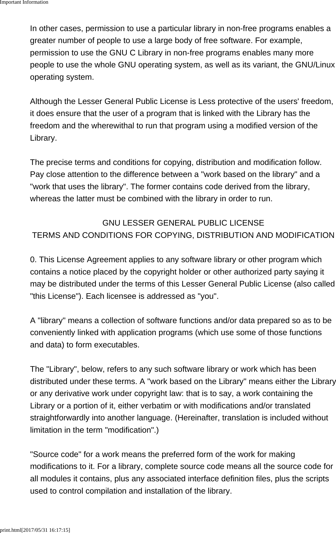 Important Informationprint.html[2017/05/31 16:17:15]In other cases, permission to use a particular library in non-free programs enables agreater number of people to use a large body of free software. For example,permission to use the GNU C Library in non-free programs enables many morepeople to use the whole GNU operating system, as well as its variant, the GNU/Linuxoperating system.Although the Lesser General Public License is Less protective of the users&apos; freedom,it does ensure that the user of a program that is linked with the Library has thefreedom and the wherewithal to run that program using a modified version of theLibrary.The precise terms and conditions for copying, distribution and modification follow.Pay close attention to the difference between a &quot;work based on the library&quot; and a&quot;work that uses the library&quot;. The former contains code derived from the library,whereas the latter must be combined with the library in order to run.GNU LESSER GENERAL PUBLIC LICENSETERMS AND CONDITIONS FOR COPYING, DISTRIBUTION AND MODIFICATION0. This License Agreement applies to any software library or other program whichcontains a notice placed by the copyright holder or other authorized party saying itmay be distributed under the terms of this Lesser General Public License (also called&quot;this License&quot;). Each licensee is addressed as &quot;you&quot;.A &quot;library&quot; means a collection of software functions and/or data prepared so as to beconveniently linked with application programs (which use some of those functionsand data) to form executables.The &quot;Library&quot;, below, refers to any such software library or work which has beendistributed under these terms. A &quot;work based on the Library&quot; means either the Libraryor any derivative work under copyright law: that is to say, a work containing theLibrary or a portion of it, either verbatim or with modifications and/or translatedstraightforwardly into another language. (Hereinafter, translation is included withoutlimitation in the term &quot;modification&quot;.)&quot;Source code&quot; for a work means the preferred form of the work for makingmodifications to it. For a library, complete source code means all the source code forall modules it contains, plus any associated interface definition files, plus the scriptsused to control compilation and installation of the library.