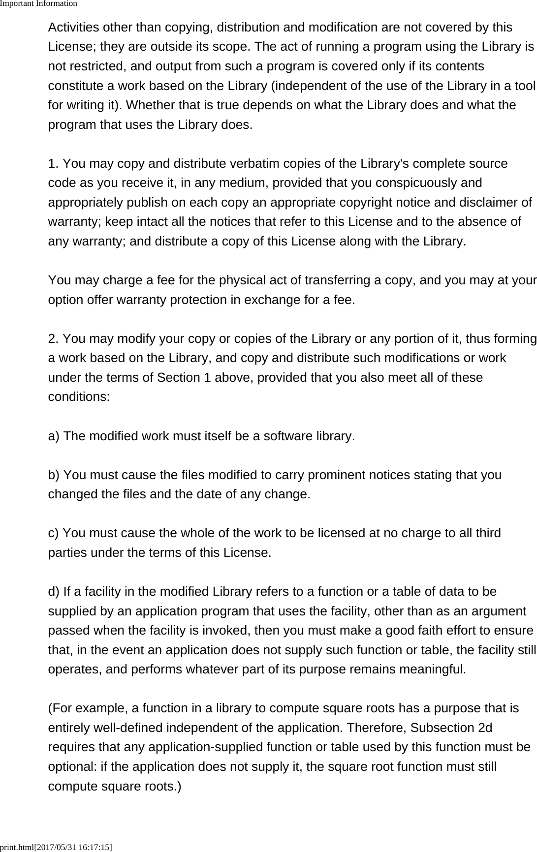 Important Informationprint.html[2017/05/31 16:17:15]Activities other than copying, distribution and modification are not covered by thisLicense; they are outside its scope. The act of running a program using the Library isnot restricted, and output from such a program is covered only if its contentsconstitute a work based on the Library (independent of the use of the Library in a toolfor writing it). Whether that is true depends on what the Library does and what theprogram that uses the Library does.1. You may copy and distribute verbatim copies of the Library&apos;s complete sourcecode as you receive it, in any medium, provided that you conspicuously andappropriately publish on each copy an appropriate copyright notice and disclaimer ofwarranty; keep intact all the notices that refer to this License and to the absence ofany warranty; and distribute a copy of this License along with the Library.You may charge a fee for the physical act of transferring a copy, and you may at youroption offer warranty protection in exchange for a fee.2. You may modify your copy or copies of the Library or any portion of it, thus forminga work based on the Library, and copy and distribute such modifications or workunder the terms of Section 1 above, provided that you also meet all of theseconditions:a) The modified work must itself be a software library.b) You must cause the files modified to carry prominent notices stating that youchanged the files and the date of any change.c) You must cause the whole of the work to be licensed at no charge to all thirdparties under the terms of this License.d) If a facility in the modified Library refers to a function or a table of data to besupplied by an application program that uses the facility, other than as an argumentpassed when the facility is invoked, then you must make a good faith effort to ensurethat, in the event an application does not supply such function or table, the facility stilloperates, and performs whatever part of its purpose remains meaningful.(For example, a function in a library to compute square roots has a purpose that isentirely well-defined independent of the application. Therefore, Subsection 2drequires that any application-supplied function or table used by this function must beoptional: if the application does not supply it, the square root function must stillcompute square roots.)