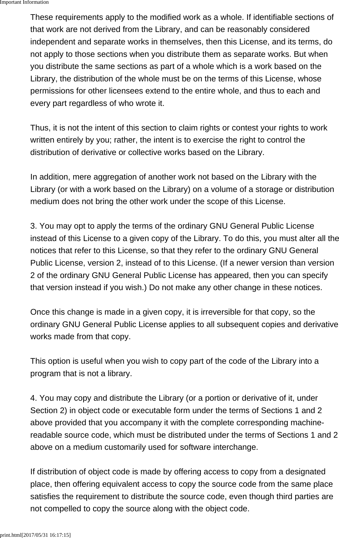 Important Informationprint.html[2017/05/31 16:17:15]These requirements apply to the modified work as a whole. If identifiable sections ofthat work are not derived from the Library, and can be reasonably consideredindependent and separate works in themselves, then this License, and its terms, donot apply to those sections when you distribute them as separate works. But whenyou distribute the same sections as part of a whole which is a work based on theLibrary, the distribution of the whole must be on the terms of this License, whosepermissions for other licensees extend to the entire whole, and thus to each andevery part regardless of who wrote it.Thus, it is not the intent of this section to claim rights or contest your rights to workwritten entirely by you; rather, the intent is to exercise the right to control thedistribution of derivative or collective works based on the Library.In addition, mere aggregation of another work not based on the Library with theLibrary (or with a work based on the Library) on a volume of a storage or distributionmedium does not bring the other work under the scope of this License.3. You may opt to apply the terms of the ordinary GNU General Public Licenseinstead of this License to a given copy of the Library. To do this, you must alter all thenotices that refer to this License, so that they refer to the ordinary GNU GeneralPublic License, version 2, instead of to this License. (If a newer version than version2 of the ordinary GNU General Public License has appeared, then you can specifythat version instead if you wish.) Do not make any other change in these notices.Once this change is made in a given copy, it is irreversible for that copy, so theordinary GNU General Public License applies to all subsequent copies and derivativeworks made from that copy.This option is useful when you wish to copy part of the code of the Library into aprogram that is not a library.4. You may copy and distribute the Library (or a portion or derivative of it, underSection 2) in object code or executable form under the terms of Sections 1 and 2above provided that you accompany it with the complete corresponding machine-readable source code, which must be distributed under the terms of Sections 1 and 2above on a medium customarily used for software interchange.If distribution of object code is made by offering access to copy from a designatedplace, then offering equivalent access to copy the source code from the same placesatisfies the requirement to distribute the source code, even though third parties arenot compelled to copy the source along with the object code.