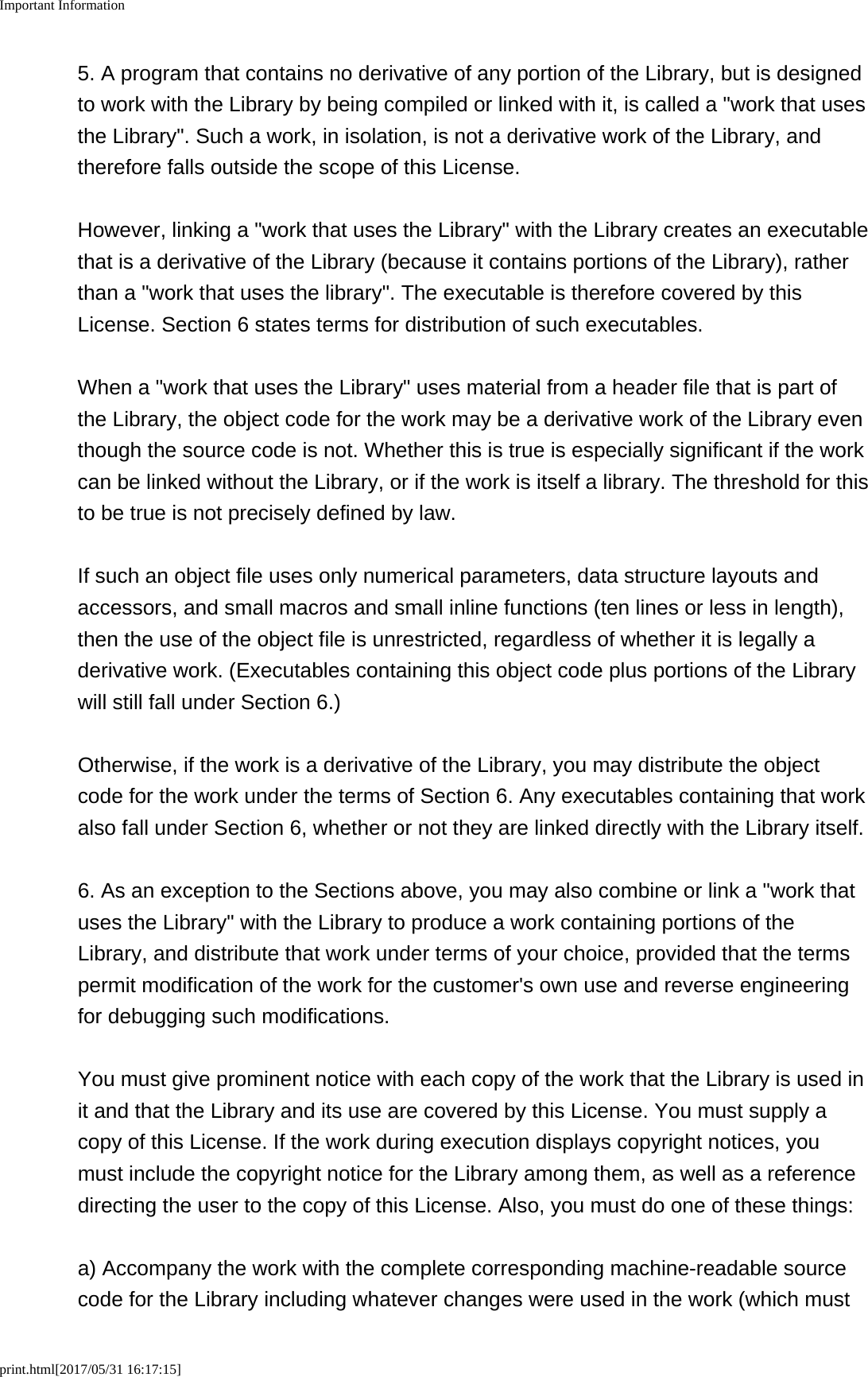 Important Informationprint.html[2017/05/31 16:17:15]5. A program that contains no derivative of any portion of the Library, but is designedto work with the Library by being compiled or linked with it, is called a &quot;work that usesthe Library&quot;. Such a work, in isolation, is not a derivative work of the Library, andtherefore falls outside the scope of this License.However, linking a &quot;work that uses the Library&quot; with the Library creates an executablethat is a derivative of the Library (because it contains portions of the Library), ratherthan a &quot;work that uses the library&quot;. The executable is therefore covered by thisLicense. Section 6 states terms for distribution of such executables.When a &quot;work that uses the Library&quot; uses material from a header file that is part ofthe Library, the object code for the work may be a derivative work of the Library eventhough the source code is not. Whether this is true is especially significant if the workcan be linked without the Library, or if the work is itself a library. The threshold for thisto be true is not precisely defined by law.If such an object file uses only numerical parameters, data structure layouts andaccessors, and small macros and small inline functions (ten lines or less in length),then the use of the object file is unrestricted, regardless of whether it is legally aderivative work. (Executables containing this object code plus portions of the Librarywill still fall under Section 6.)Otherwise, if the work is a derivative of the Library, you may distribute the objectcode for the work under the terms of Section 6. Any executables containing that workalso fall under Section 6, whether or not they are linked directly with the Library itself.6. As an exception to the Sections above, you may also combine or link a &quot;work thatuses the Library&quot; with the Library to produce a work containing portions of theLibrary, and distribute that work under terms of your choice, provided that the termspermit modification of the work for the customer&apos;s own use and reverse engineeringfor debugging such modifications.You must give prominent notice with each copy of the work that the Library is used init and that the Library and its use are covered by this License. You must supply acopy of this License. If the work during execution displays copyright notices, youmust include the copyright notice for the Library among them, as well as a referencedirecting the user to the copy of this License. Also, you must do one of these things:a) Accompany the work with the complete corresponding machine-readable sourcecode for the Library including whatever changes were used in the work (which must