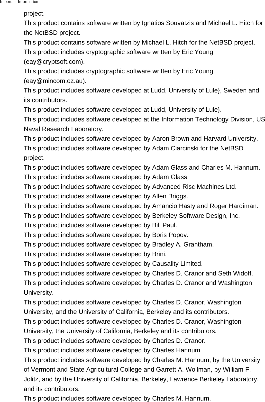 Important Information    project.This product contains software written by Ignatios Souvatzis and Michael L. Hitch forthe NetBSD project.This product contains software written by Michael L. Hitch for the NetBSD project.This product includes cryptographic software written by Eric Young(eay@cryptsoft.com).This product includes cryptographic software written by Eric Young(eay@mincom.oz.au).This product includes software developed at Ludd, University of Lule}, Sweden andits contributors.This product includes software developed at Ludd, University of Lule}.This product includes software developed at the Information Technology Division, USNaval Research Laboratory.This product includes software developed by Aaron Brown and Harvard University.This product includes software developed by Adam Ciarcinski for the NetBSDproject.This product includes software developed by Adam Glass and Charles M. Hannum.This product includes software developed by Adam Glass.This product includes software developed by Advanced Risc Machines Ltd.This product includes software developed by Allen Briggs.This product includes software developed by Amancio Hasty and Roger Hardiman.This product includes software developed by Berkeley Software Design, Inc.This product includes software developed by Bill Paul.This product includes software developed by Boris Popov.This product includes software developed by Bradley A. Grantham.This product includes software developed by Brini.This product includes software developed by Causality Limited.This product includes software developed by Charles D. Cranor and Seth Widoff.This product includes software developed by Charles D. Cranor and WashingtonUniversity.This product includes software developed by Charles D. Cranor, WashingtonUniversity, and the University of California, Berkeley and its contributors.This product includes software developed by Charles D. Cranor, WashingtonUniversity, the University of California, Berkeley and its contributors.This product includes software developed by Charles D. Cranor.This product includes software developed by Charles Hannum.This product includes software developed by Charles M. Hannum, by the Universityof Vermont and State Agricultural College and Garrett A. Wollman, by William F.Jolitz, and by the University of California, Berkeley, Lawrence Berkeley Laboratory,and its contributors.This product includes software developed by Charles M. Hannum.