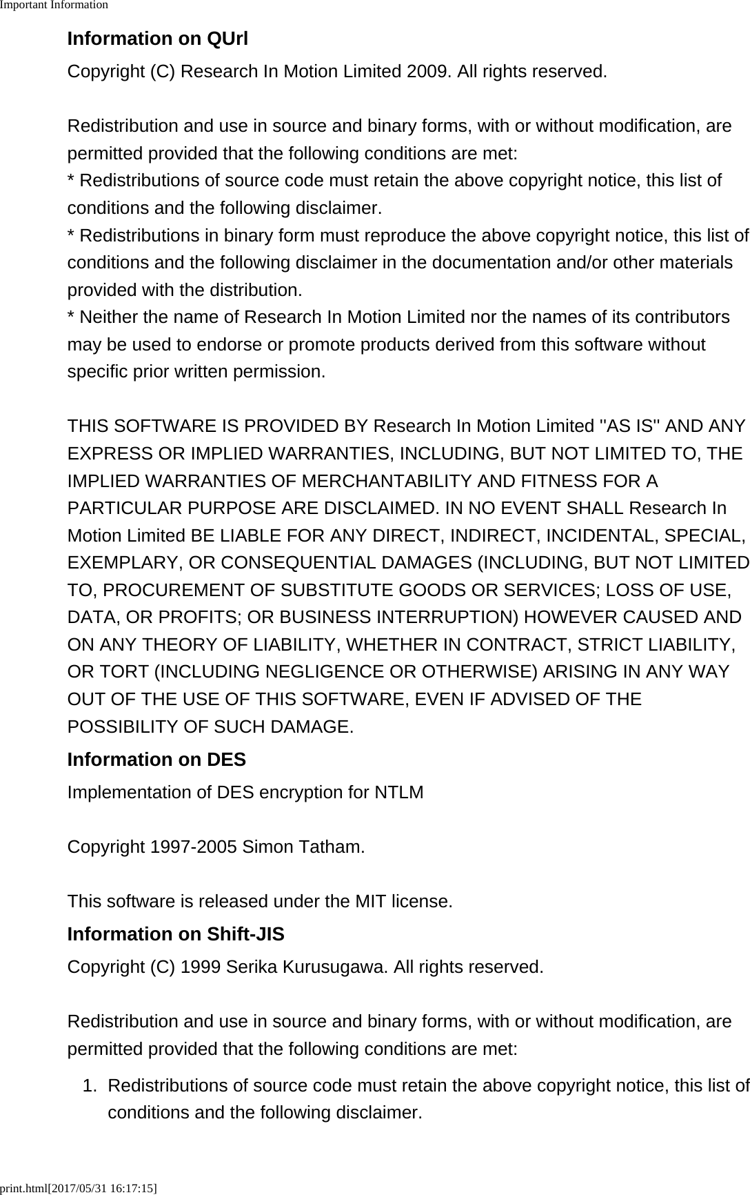 Important Informationprint.html[2017/05/31 16:17:15]Information on QUrlCopyright (C) Research In Motion Limited 2009. All rights reserved.Redistribution and use in source and binary forms, with or without modification, arepermitted provided that the following conditions are met:* Redistributions of source code must retain the above copyright notice, this list ofconditions and the following disclaimer.* Redistributions in binary form must reproduce the above copyright notice, this list ofconditions and the following disclaimer in the documentation and/or other materialsprovided with the distribution.* Neither the name of Research In Motion Limited nor the names of its contributorsmay be used to endorse or promote products derived from this software withoutspecific prior written permission.THIS SOFTWARE IS PROVIDED BY Research In Motion Limited &apos;&apos;AS IS&apos;&apos; AND ANYEXPRESS OR IMPLIED WARRANTIES, INCLUDING, BUT NOT LIMITED TO, THEIMPLIED WARRANTIES OF MERCHANTABILITY AND FITNESS FOR APARTICULAR PURPOSE ARE DISCLAIMED. IN NO EVENT SHALL Research InMotion Limited BE LIABLE FOR ANY DIRECT, INDIRECT, INCIDENTAL, SPECIAL,EXEMPLARY, OR CONSEQUENTIAL DAMAGES (INCLUDING, BUT NOT LIMITEDTO, PROCUREMENT OF SUBSTITUTE GOODS OR SERVICES; LOSS OF USE,DATA, OR PROFITS; OR BUSINESS INTERRUPTION) HOWEVER CAUSED ANDON ANY THEORY OF LIABILITY, WHETHER IN CONTRACT, STRICT LIABILITY,OR TORT (INCLUDING NEGLIGENCE OR OTHERWISE) ARISING IN ANY WAYOUT OF THE USE OF THIS SOFTWARE, EVEN IF ADVISED OF THEPOSSIBILITY OF SUCH DAMAGE.Information on DESImplementation of DES encryption for NTLMCopyright 1997-2005 Simon Tatham.This software is released under the MIT license.Information on Shift-JISCopyright (C) 1999 Serika Kurusugawa. All rights reserved.Redistribution and use in source and binary forms, with or without modification, arepermitted provided that the following conditions are met:1. Redistributions of source code must retain the above copyright notice, this list ofconditions and the following disclaimer.