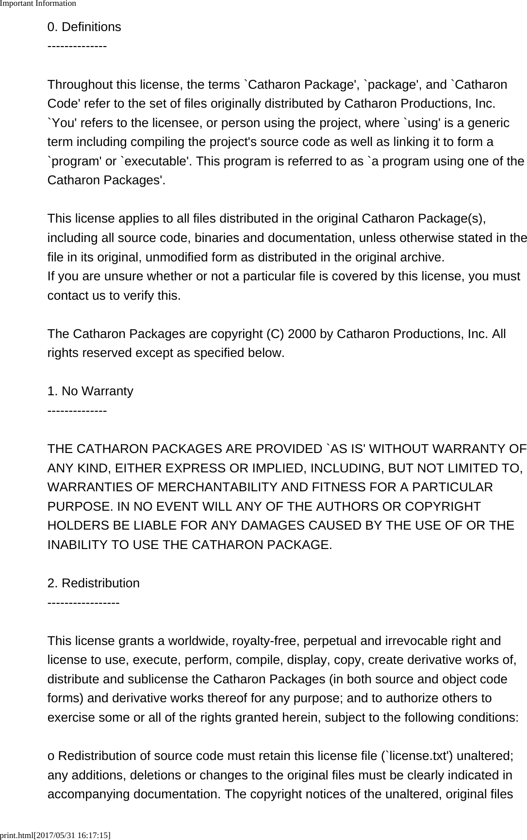 Important Informationprint.html[2017/05/31 16:17:15]0. Definitions--------------Throughout this license, the terms `Catharon Package&apos;, `package&apos;, and `CatharonCode&apos; refer to the set of files originally distributed by Catharon Productions, Inc. `You&apos; refers to the licensee, or person using the project, where `using&apos; is a genericterm including compiling the project&apos;s source code as well as linking it to form a`program&apos; or `executable&apos;. This program is referred to as `a program using one of theCatharon Packages&apos;.This license applies to all files distributed in the original Catharon Package(s),including all source code, binaries and documentation, unless otherwise stated in thefile in its original, unmodified form as distributed in the original archive. If you are unsure whether or not a particular file is covered by this license, you mustcontact us to verify this.The Catharon Packages are copyright (C) 2000 by Catharon Productions, Inc. Allrights reserved except as specified below.1. No Warranty--------------THE CATHARON PACKAGES ARE PROVIDED `AS IS&apos; WITHOUT WARRANTY OFANY KIND, EITHER EXPRESS OR IMPLIED, INCLUDING, BUT NOT LIMITED TO,WARRANTIES OF MERCHANTABILITY AND FITNESS FOR A PARTICULARPURPOSE. IN NO EVENT WILL ANY OF THE AUTHORS OR COPYRIGHTHOLDERS BE LIABLE FOR ANY DAMAGES CAUSED BY THE USE OF OR THEINABILITY TO USE THE CATHARON PACKAGE.2. Redistribution-----------------This license grants a worldwide, royalty-free, perpetual and irrevocable right andlicense to use, execute, perform, compile, display, copy, create derivative works of,distribute and sublicense the Catharon Packages (in both source and object codeforms) and derivative works thereof for any purpose; and to authorize others toexercise some or all of the rights granted herein, subject to the following conditions:o Redistribution of source code must retain this license file (`license.txt&apos;) unaltered;any additions, deletions or changes to the original files must be clearly indicated inaccompanying documentation. The copyright notices of the unaltered, original files