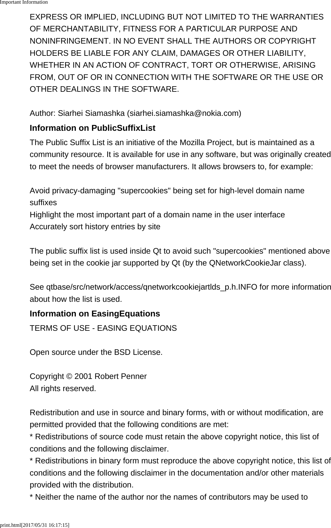 Important Informationprint.html[2017/05/31 16:17:15]EXPRESS OR IMPLIED, INCLUDING BUT NOT LIMITED TO THE WARRANTIESOF MERCHANTABILITY, FITNESS FOR A PARTICULAR PURPOSE ANDNONINFRINGEMENT. IN NO EVENT SHALL THE AUTHORS OR COPYRIGHTHOLDERS BE LIABLE FOR ANY CLAIM, DAMAGES OR OTHER LIABILITY,WHETHER IN AN ACTION OF CONTRACT, TORT OR OTHERWISE, ARISINGFROM, OUT OF OR IN CONNECTION WITH THE SOFTWARE OR THE USE OROTHER DEALINGS IN THE SOFTWARE.Author: Siarhei Siamashka (siarhei.siamashka@nokia.com)Information on PublicSuffixListThe Public Suffix List is an initiative of the Mozilla Project, but is maintained as acommunity resource. It is available for use in any software, but was originally createdto meet the needs of browser manufacturers. It allows browsers to, for example:Avoid privacy-damaging &quot;supercookies&quot; being set for high-level domain namesuffixes Highlight the most important part of a domain name in the user interface Accurately sort history entries by siteThe public suffix list is used inside Qt to avoid such &quot;supercookies&quot; mentioned abovebeing set in the cookie jar supported by Qt (by the QNetworkCookieJar class).See qtbase/src/network/access/qnetworkcookiejartlds_p.h.INFO for more informationabout how the list is used.Information on EasingEquationsTERMS OF USE - EASING EQUATIONSOpen source under the BSD License.Copyright © 2001 Robert Penner All rights reserved.Redistribution and use in source and binary forms, with or without modification, arepermitted provided that the following conditions are met:* Redistributions of source code must retain the above copyright notice, this list ofconditions and the following disclaimer.* Redistributions in binary form must reproduce the above copyright notice, this list ofconditions and the following disclaimer in the documentation and/or other materialsprovided with the distribution.* Neither the name of the author nor the names of contributors may be used to