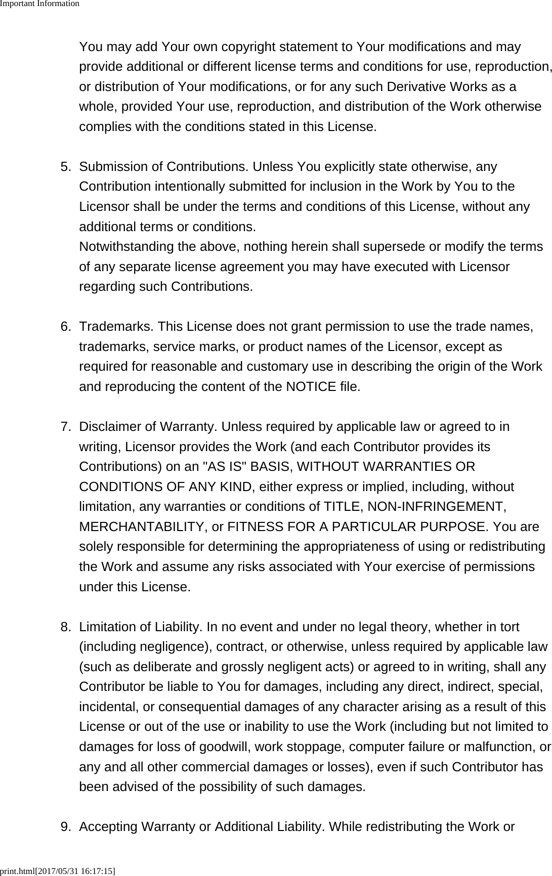 Important Informationprint.html[2017/05/31 16:17:15]You may add Your own copyright statement to Your modifications and mayprovide additional or different license terms and conditions for use, reproduction,or distribution of Your modifications, or for any such Derivative Works as awhole, provided Your use, reproduction, and distribution of the Work otherwisecomplies with the conditions stated in this License.5. Submission of Contributions. Unless You explicitly state otherwise, anyContribution intentionally submitted for inclusion in the Work by You to theLicensor shall be under the terms and conditions of this License, without anyadditional terms or conditions.Notwithstanding the above, nothing herein shall supersede or modify the termsof any separate license agreement you may have executed with Licensorregarding such Contributions.6. Trademarks. This License does not grant permission to use the trade names,trademarks, service marks, or product names of the Licensor, except asrequired for reasonable and customary use in describing the origin of the Workand reproducing the content of the NOTICE file.7.Disclaimer of Warranty. Unless required by applicable law or agreed to inwriting, Licensor provides the Work (and each Contributor provides itsContributions) on an &quot;AS IS&quot; BASIS, WITHOUT WARRANTIES ORCONDITIONS OF ANY KIND, either express or implied, including, withoutlimitation, any warranties or conditions of TITLE, NON-INFRINGEMENT,MERCHANTABILITY, or FITNESS FOR A PARTICULAR PURPOSE. You aresolely responsible for determining the appropriateness of using or redistributingthe Work and assume any risks associated with Your exercise of permissionsunder this License.8. Limitation of Liability. In no event and under no legal theory, whether in tort(including negligence), contract, or otherwise, unless required by applicable law(such as deliberate and grossly negligent acts) or agreed to in writing, shall anyContributor be liable to You for damages, including any direct, indirect, special,incidental, or consequential damages of any character arising as a result of thisLicense or out of the use or inability to use the Work (including but not limited todamages for loss of goodwill, work stoppage, computer failure or malfunction, orany and all other commercial damages or losses), even if such Contributor hasbeen advised of the possibility of such damages.9. Accepting Warranty or Additional Liability. While redistributing the Work or