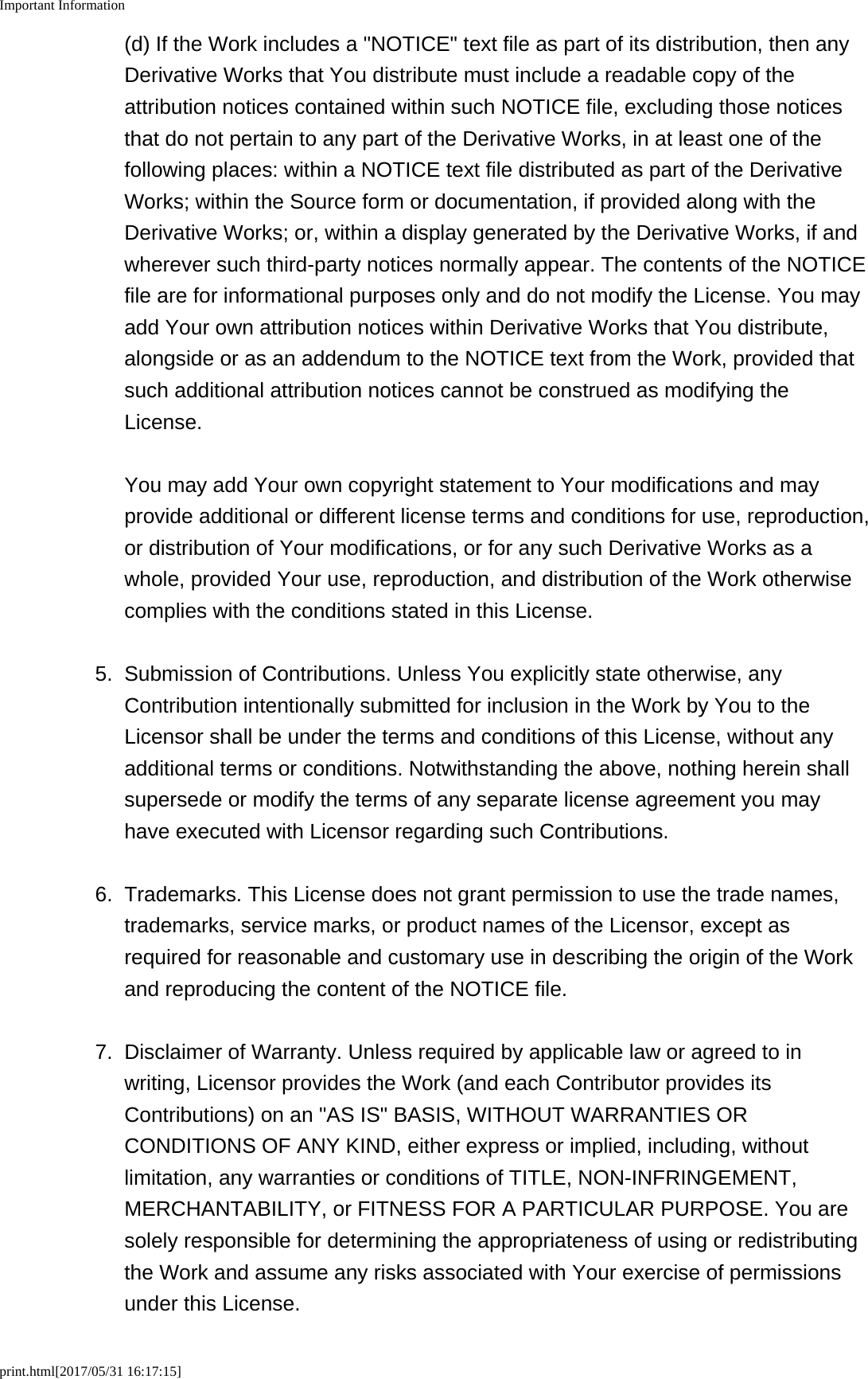 Important Informationprint.html[2017/05/31 16:17:15](d) If the Work includes a &quot;NOTICE&quot; text file as part of its distribution, then anyDerivative Works that You distribute must include a readable copy of theattribution notices contained within such NOTICE file, excluding those noticesthat do not pertain to any part of the Derivative Works, in at least one of thefollowing places: within a NOTICE text file distributed as part of the DerivativeWorks; within the Source form or documentation, if provided along with theDerivative Works; or, within a display generated by the Derivative Works, if andwherever such third-party notices normally appear. The contents of the NOTICEfile are for informational purposes only and do not modify the License. You mayadd Your own attribution notices within Derivative Works that You distribute,alongside or as an addendum to the NOTICE text from the Work, provided thatsuch additional attribution notices cannot be construed as modifying theLicense.You may add Your own copyright statement to Your modifications and mayprovide additional or different license terms and conditions for use, reproduction,or distribution of Your modifications, or for any such Derivative Works as awhole, provided Your use, reproduction, and distribution of the Work otherwisecomplies with the conditions stated in this License.5.Submission of Contributions. Unless You explicitly state otherwise, anyContribution intentionally submitted for inclusion in the Work by You to theLicensor shall be under the terms and conditions of this License, without anyadditional terms or conditions. Notwithstanding the above, nothing herein shallsupersede or modify the terms of any separate license agreement you mayhave executed with Licensor regarding such Contributions.6. Trademarks. This License does not grant permission to use the trade names,trademarks, service marks, or product names of the Licensor, except asrequired for reasonable and customary use in describing the origin of the Workand reproducing the content of the NOTICE file.7. Disclaimer of Warranty. Unless required by applicable law or agreed to inwriting, Licensor provides the Work (and each Contributor provides itsContributions) on an &quot;AS IS&quot; BASIS, WITHOUT WARRANTIES ORCONDITIONS OF ANY KIND, either express or implied, including, withoutlimitation, any warranties or conditions of TITLE, NON-INFRINGEMENT,MERCHANTABILITY, or FITNESS FOR A PARTICULAR PURPOSE. You aresolely responsible for determining the appropriateness of using or redistributingthe Work and assume any risks associated with Your exercise of permissionsunder this License.