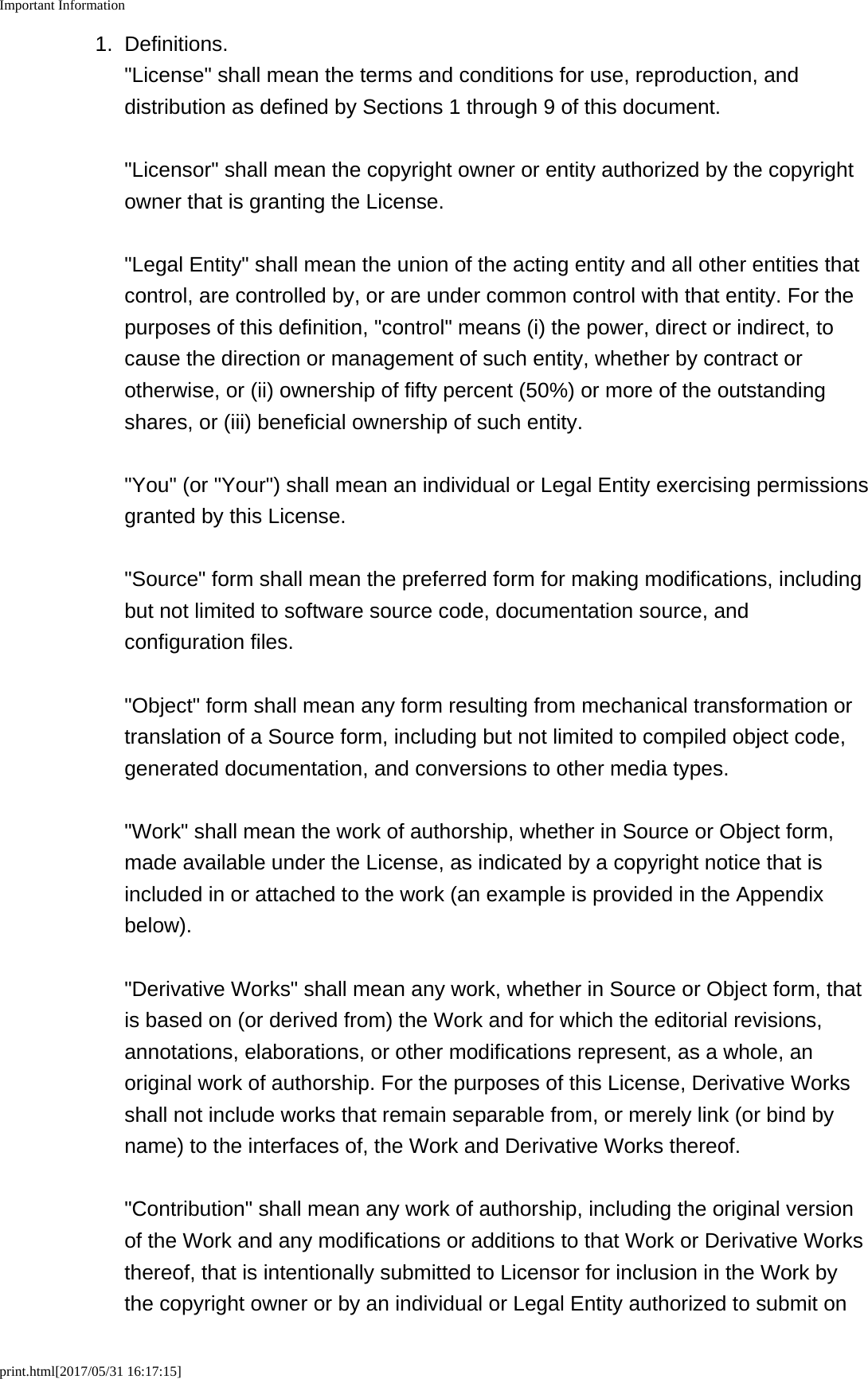 Important Informationprint.html[2017/05/31 16:17:15]1. Definitions.&quot;License&quot; shall mean the terms and conditions for use, reproduction, anddistribution as defined by Sections 1 through 9 of this document.&quot;Licensor&quot; shall mean the copyright owner or entity authorized by the copyrightowner that is granting the License.&quot;Legal Entity&quot; shall mean the union of the acting entity and all other entities thatcontrol, are controlled by, or are under common control with that entity. For thepurposes of this definition, &quot;control&quot; means (i) the power, direct or indirect, tocause the direction or management of such entity, whether by contract orotherwise, or (ii) ownership of fifty percent (50%) or more of the outstandingshares, or (iii) beneficial ownership of such entity.&quot;You&quot; (or &quot;Your&quot;) shall mean an individual or Legal Entity exercising permissionsgranted by this License.&quot;Source&quot; form shall mean the preferred form for making modifications, includingbut not limited to software source code, documentation source, andconfiguration files.&quot;Object&quot; form shall mean any form resulting from mechanical transformation ortranslation of a Source form, including but not limited to compiled object code,generated documentation, and conversions to other media types.&quot;Work&quot; shall mean the work of authorship, whether in Source or Object form,made available under the License, as indicated by a copyright notice that isincluded in or attached to the work (an example is provided in the Appendixbelow).&quot;Derivative Works&quot; shall mean any work, whether in Source or Object form, thatis based on (or derived from) the Work and for which the editorial revisions,annotations, elaborations, or other modifications represent, as a whole, anoriginal work of authorship. For the purposes of this License, Derivative Worksshall not include works that remain separable from, or merely link (or bind byname) to the interfaces of, the Work and Derivative Works thereof.&quot;Contribution&quot; shall mean any work of authorship, including the original versionof the Work and any modifications or additions to that Work or Derivative Worksthereof, that is intentionally submitted to Licensor for inclusion in the Work bythe copyright owner or by an individual or Legal Entity authorized to submit on