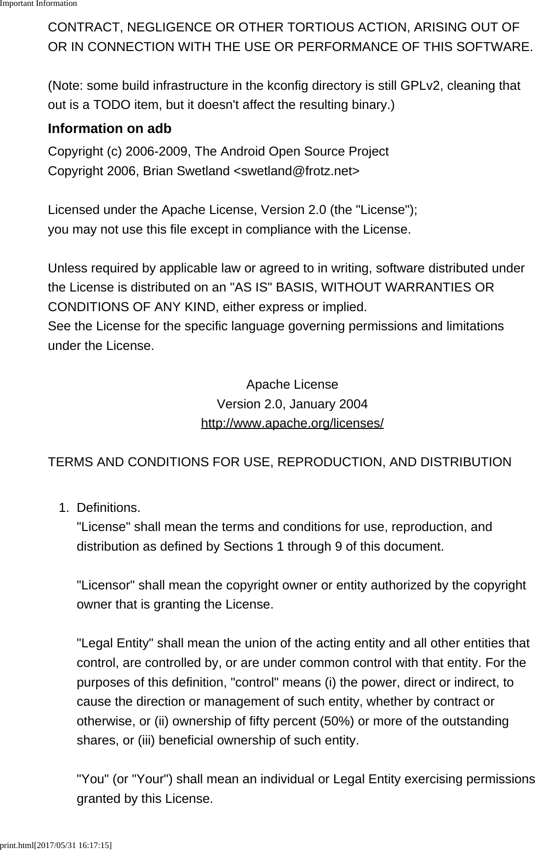 Important Informationprint.html[2017/05/31 16:17:15]CONTRACT, NEGLIGENCE OR OTHER TORTIOUS ACTION, ARISING OUT OFOR IN CONNECTION WITH THE USE OR PERFORMANCE OF THIS SOFTWARE.(Note: some build infrastructure in the kconfig directory is still GPLv2, cleaning thatout is a TODO item, but it doesn&apos;t affect the resulting binary.)Information on adbCopyright (c) 2006-2009, The Android Open Source ProjectCopyright 2006, Brian Swetland &lt;swetland@frotz.net&gt;Licensed under the Apache License, Version 2.0 (the &quot;License&quot;);you may not use this file except in compliance with the License.Unless required by applicable law or agreed to in writing, software distributed underthe License is distributed on an &quot;AS IS&quot; BASIS, WITHOUT WARRANTIES ORCONDITIONS OF ANY KIND, either express or implied.See the License for the specific language governing permissions and limitationsunder the License.Apache LicenseVersion 2.0, January 2004http://www.apache.org/licenses/TERMS AND CONDITIONS FOR USE, REPRODUCTION, AND DISTRIBUTION1. Definitions.&quot;License&quot; shall mean the terms and conditions for use, reproduction, anddistribution as defined by Sections 1 through 9 of this document.&quot;Licensor&quot; shall mean the copyright owner or entity authorized by the copyrightowner that is granting the License.&quot;Legal Entity&quot; shall mean the union of the acting entity and all other entities thatcontrol, are controlled by, or are under common control with that entity. For thepurposes of this definition, &quot;control&quot; means (i) the power, direct or indirect, tocause the direction or management of such entity, whether by contract orotherwise, or (ii) ownership of fifty percent (50%) or more of the outstandingshares, or (iii) beneficial ownership of such entity.&quot;You&quot; (or &quot;Your&quot;) shall mean an individual or Legal Entity exercising permissionsgranted by this License.