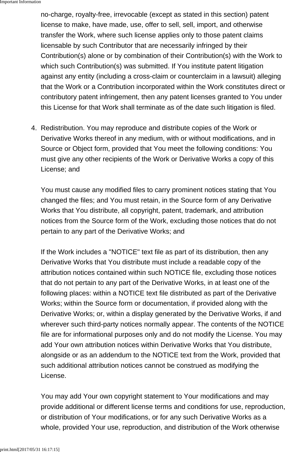 Important Informationprint.html[2017/05/31 16:17:15]no-charge, royalty-free, irrevocable (except as stated in this section) patentlicense to make, have made, use, offer to sell, sell, import, and otherwisetransfer the Work, where such license applies only to those patent claimslicensable by such Contributor that are necessarily infringed by theirContribution(s) alone or by combination of their Contribution(s) with the Work towhich such Contribution(s) was submitted. If You institute patent litigationagainst any entity (including a cross-claim or counterclaim in a lawsuit) allegingthat the Work or a Contribution incorporated within the Work constitutes direct orcontributory patent infringement, then any patent licenses granted to You underthis License for that Work shall terminate as of the date such litigation is filed.4. Redistribution. You may reproduce and distribute copies of the Work orDerivative Works thereof in any medium, with or without modifications, and inSource or Object form, provided that You meet the following conditions: Youmust give any other recipients of the Work or Derivative Works a copy of thisLicense; andYou must cause any modified files to carry prominent notices stating that Youchanged the files; and You must retain, in the Source form of any DerivativeWorks that You distribute, all copyright, patent, trademark, and attributionnotices from the Source form of the Work, excluding those notices that do notpertain to any part of the Derivative Works; andIf the Work includes a &quot;NOTICE&quot; text file as part of its distribution, then anyDerivative Works that You distribute must include a readable copy of theattribution notices contained within such NOTICE file, excluding those noticesthat do not pertain to any part of the Derivative Works, in at least one of thefollowing places: within a NOTICE text file distributed as part of the DerivativeWorks; within the Source form or documentation, if provided along with theDerivative Works; or, within a display generated by the Derivative Works, if andwherever such third-party notices normally appear. The contents of the NOTICEfile are for informational purposes only and do not modify the License. You mayadd Your own attribution notices within Derivative Works that You distribute,alongside or as an addendum to the NOTICE text from the Work, provided thatsuch additional attribution notices cannot be construed as modifying theLicense.You may add Your own copyright statement to Your modifications and mayprovide additional or different license terms and conditions for use, reproduction,or distribution of Your modifications, or for any such Derivative Works as awhole, provided Your use, reproduction, and distribution of the Work otherwise