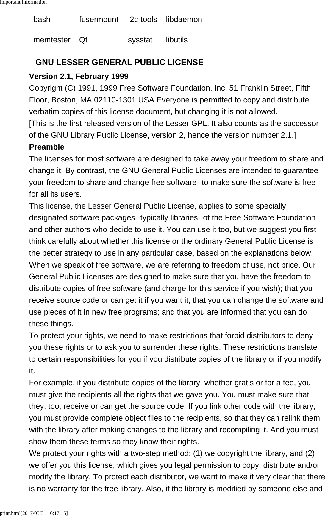 Important Informationprint.html[2017/05/31 16:17:15]bash fusermount i2c-tools libdaemonmemtester Qt sysstat libutilsGNU LESSER GENERAL PUBLIC LICENSEVersion 2.1, February 1999Copyright (C) 1991, 1999 Free Software Foundation, Inc. 51 Franklin Street, FifthFloor, Boston, MA 02110-1301 USA Everyone is permitted to copy and distributeverbatim copies of this license document, but changing it is not allowed.[This is the first released version of the Lesser GPL. It also counts as the successorof the GNU Library Public License, version 2, hence the version number 2.1.]PreambleThe licenses for most software are designed to take away your freedom to share andchange it. By contrast, the GNU General Public Licenses are intended to guaranteeyour freedom to share and change free software--to make sure the software is freefor all its users.This license, the Lesser General Public License, applies to some speciallydesignated software packages--typically libraries--of the Free Software Foundationand other authors who decide to use it. You can use it too, but we suggest you firstthink carefully about whether this license or the ordinary General Public License isthe better strategy to use in any particular case, based on the explanations below.When we speak of free software, we are referring to freedom of use, not price. OurGeneral Public Licenses are designed to make sure that you have the freedom todistribute copies of free software (and charge for this service if you wish); that youreceive source code or can get it if you want it; that you can change the software anduse pieces of it in new free programs; and that you are informed that you can dothese things.To protect your rights, we need to make restrictions that forbid distributors to denyyou these rights or to ask you to surrender these rights. These restrictions translateto certain responsibilities for you if you distribute copies of the library or if you modifyit.For example, if you distribute copies of the library, whether gratis or for a fee, youmust give the recipients all the rights that we gave you. You must make sure thatthey, too, receive or can get the source code. If you link other code with the library,you must provide complete object files to the recipients, so that they can relink themwith the library after making changes to the library and recompiling it. And you mustshow them these terms so they know their rights.We protect your rights with a two-step method: (1) we copyright the library, and (2)we offer you this license, which gives you legal permission to copy, distribute and/ormodify the library. To protect each distributor, we want to make it very clear that thereis no warranty for the free library. Also, if the library is modified by someone else and