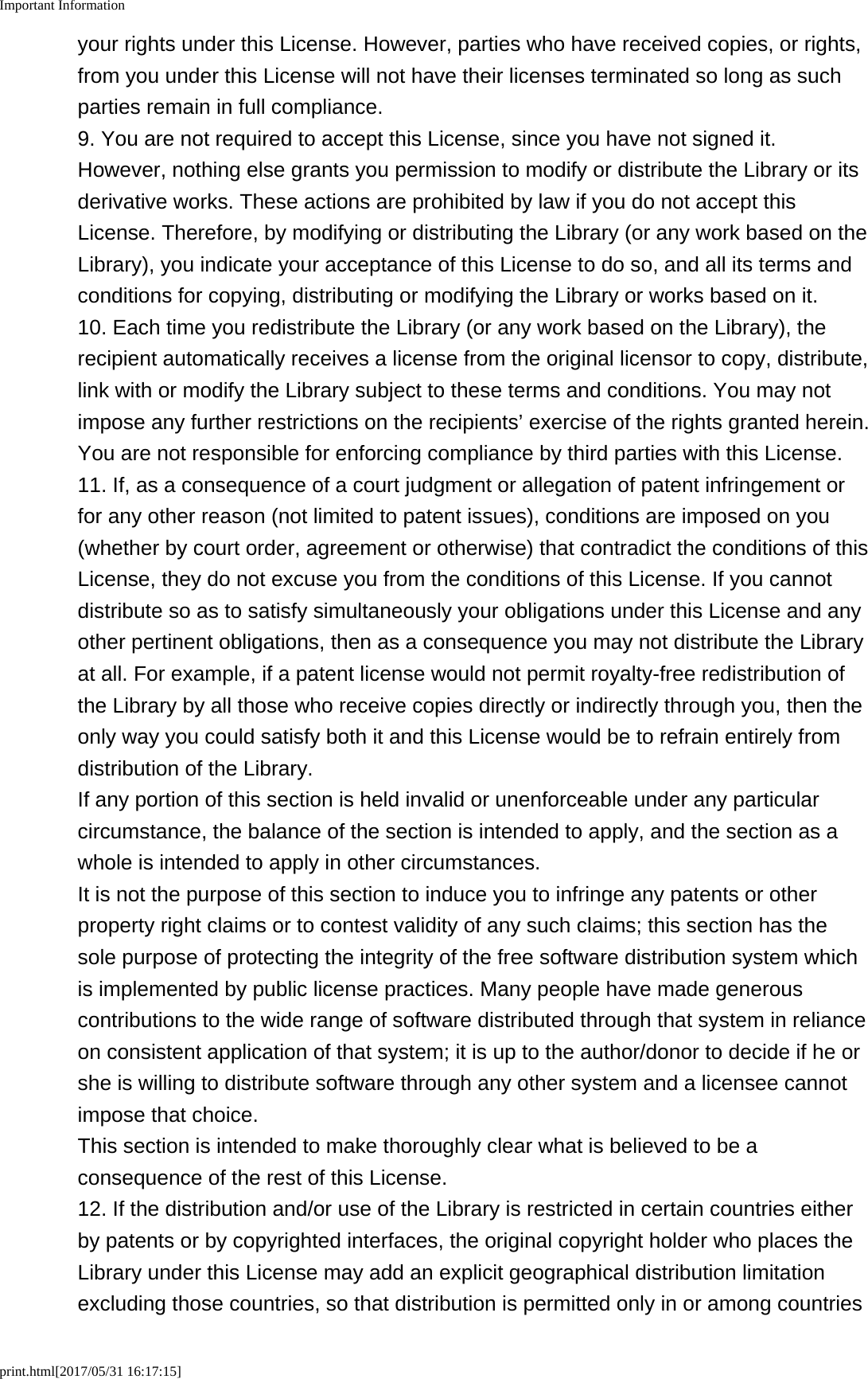 Important Informationprint.html[2017/05/31 16:17:15]your rights under this License. However, parties who have received copies, or rights,from you under this License will not have their licenses terminated so long as suchparties remain in full compliance.9. You are not required to accept this License, since you have not signed it.However, nothing else grants you permission to modify or distribute the Library or itsderivative works. These actions are prohibited by law if you do not accept thisLicense. Therefore, by modifying or distributing the Library (or any work based on theLibrary), you indicate your acceptance of this License to do so, and all its terms andconditions for copying, distributing or modifying the Library or works based on it.10. Each time you redistribute the Library (or any work based on the Library), therecipient automatically receives a license from the original licensor to copy, distribute,link with or modify the Library subject to these terms and conditions. You may notimpose any further restrictions on the recipients’ exercise of the rights granted herein.You are not responsible for enforcing compliance by third parties with this License.11. If, as a consequence of a court judgment or allegation of patent infringement orfor any other reason (not limited to patent issues), conditions are imposed on you(whether by court order, agreement or otherwise) that contradict the conditions of thisLicense, they do not excuse you from the conditions of this License. If you cannotdistribute so as to satisfy simultaneously your obligations under this License and anyother pertinent obligations, then as a consequence you may not distribute the Libraryat all. For example, if a patent license would not permit royalty-free redistribution ofthe Library by all those who receive copies directly or indirectly through you, then theonly way you could satisfy both it and this License would be to refrain entirely fromdistribution of the Library.If any portion of this section is held invalid or unenforceable under any particularcircumstance, the balance of the section is intended to apply, and the section as awhole is intended to apply in other circumstances.It is not the purpose of this section to induce you to infringe any patents or otherproperty right claims or to contest validity of any such claims; this section has thesole purpose of protecting the integrity of the free software distribution system whichis implemented by public license practices. Many people have made generouscontributions to the wide range of software distributed through that system in relianceon consistent application of that system; it is up to the author/donor to decide if he orshe is willing to distribute software through any other system and a licensee cannotimpose that choice.This section is intended to make thoroughly clear what is believed to be aconsequence of the rest of this License.12. If the distribution and/or use of the Library is restricted in certain countries eitherby patents or by copyrighted interfaces, the original copyright holder who places theLibrary under this License may add an explicit geographical distribution limitationexcluding those countries, so that distribution is permitted only in or among countries
