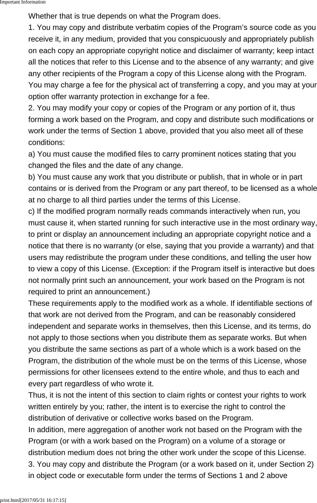 Important Informationprint.html[2017/05/31 16:17:15]Whether that is true depends on what the Program does.1. You may copy and distribute verbatim copies of the Program’s source code as youreceive it, in any medium, provided that you conspicuously and appropriately publishon each copy an appropriate copyright notice and disclaimer of warranty; keep intactall the notices that refer to this License and to the absence of any warranty; and giveany other recipients of the Program a copy of this License along with the Program.You may charge a fee for the physical act of transferring a copy, and you may at youroption offer warranty protection in exchange for a fee.2. You may modify your copy or copies of the Program or any portion of it, thusforming a work based on the Program, and copy and distribute such modifications orwork under the terms of Section 1 above, provided that you also meet all of theseconditions:a) You must cause the modified files to carry prominent notices stating that youchanged the files and the date of any change.b) You must cause any work that you distribute or publish, that in whole or in partcontains or is derived from the Program or any part thereof, to be licensed as a wholeat no charge to all third parties under the terms of this License.c) If the modified program normally reads commands interactively when run, youmust cause it, when started running for such interactive use in the most ordinary way,to print or display an announcement including an appropriate copyright notice and anotice that there is no warranty (or else, saying that you provide a warranty) and thatusers may redistribute the program under these conditions, and telling the user howto view a copy of this License. (Exception: if the Program itself is interactive but doesnot normally print such an announcement, your work based on the Program is notrequired to print an announcement.)These requirements apply to the modified work as a whole. If identifiable sections ofthat work are not derived from the Program, and can be reasonably consideredindependent and separate works in themselves, then this License, and its terms, donot apply to those sections when you distribute them as separate works. But whenyou distribute the same sections as part of a whole which is a work based on theProgram, the distribution of the whole must be on the terms of this License, whosepermissions for other licensees extend to the entire whole, and thus to each andevery part regardless of who wrote it.Thus, it is not the intent of this section to claim rights or contest your rights to workwritten entirely by you; rather, the intent is to exercise the right to control thedistribution of derivative or collective works based on the Program.In addition, mere aggregation of another work not based on the Program with theProgram (or with a work based on the Program) on a volume of a storage ordistribution medium does not bring the other work under the scope of this License.3. You may copy and distribute the Program (or a work based on it, under Section 2)in object code or executable form under the terms of Sections 1 and 2 above