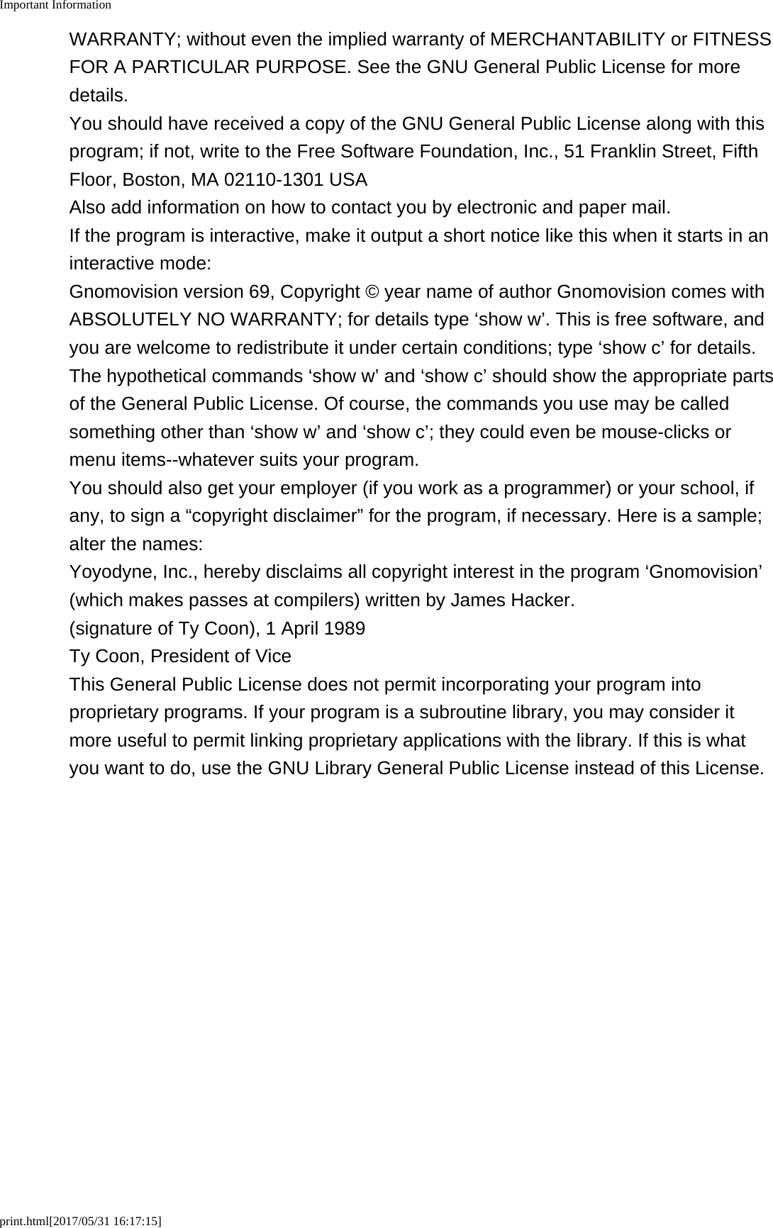 Important Informationprint.html[2017/05/31 16:17:15]WARRANTY; without even the implied warranty of MERCHANTABILITY or FITNESSFOR A PARTICULAR PURPOSE. See the GNU General Public License for moredetails.You should have received a copy of the GNU General Public License along with thisprogram; if not, write to the Free Software Foundation, Inc., 51 Franklin Street, FifthFloor, Boston, MA 02110-1301 USAAlso add information on how to contact you by electronic and paper mail.If the program is interactive, make it output a short notice like this when it starts in aninteractive mode:Gnomovision version 69, Copyright © year name of author Gnomovision comes withABSOLUTELY NO WARRANTY; for details type ‘show w’. This is free software, andyou are welcome to redistribute it under certain conditions; type ‘show c’ for details.The hypothetical commands ‘show w’ and ‘show c’ should show the appropriate partsof the General Public License. Of course, the commands you use may be calledsomething other than ‘show w’ and ‘show c’; they could even be mouse-clicks ormenu items--whatever suits your program.You should also get your employer (if you work as a programmer) or your school, ifany, to sign a “copyright disclaimer” for the program, if necessary. Here is a sample;alter the names:Yoyodyne, Inc., hereby disclaims all copyright interest in the program ‘Gnomovision’(which makes passes at compilers) written by James Hacker.(signature of Ty Coon), 1 April 1989Ty Coon, President of ViceThis General Public License does not permit incorporating your program intoproprietary programs. If your program is a subroutine library, you may consider itmore useful to permit linking proprietary applications with the library. If this is whatyou want to do, use the GNU Library General Public License instead of this License.