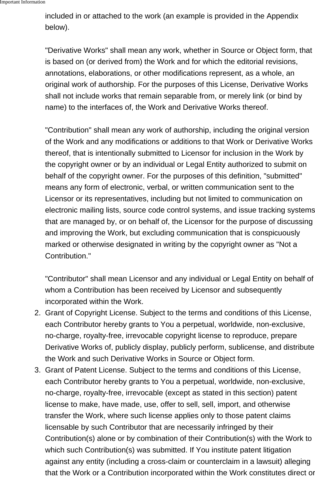 Important Information    included in or attached to the work (an example is provided in the Appendixbelow). &quot;Derivative Works&quot; shall mean any work, whether in Source or Object form, thatis based on (or derived from) the Work and for which the editorial revisions,annotations, elaborations, or other modifications represent, as a whole, anoriginal work of authorship. For the purposes of this License, Derivative Worksshall not include works that remain separable from, or merely link (or bind byname) to the interfaces of, the Work and Derivative Works thereof. &quot;Contribution&quot; shall mean any work of authorship, including the original versionof the Work and any modifications or additions to that Work or Derivative Worksthereof, that is intentionally submitted to Licensor for inclusion in the Work bythe copyright owner or by an individual or Legal Entity authorized to submit onbehalf of the copyright owner. For the purposes of this definition, &quot;submitted&quot;means any form of electronic, verbal, or written communication sent to theLicensor or its representatives, including but not limited to communication onelectronic mailing lists, source code control systems, and issue tracking systemsthat are managed by, or on behalf of, the Licensor for the purpose of discussingand improving the Work, but excluding communication that is conspicuouslymarked or otherwise designated in writing by the copyright owner as &quot;Not aContribution.&quot; &quot;Contributor&quot; shall mean Licensor and any individual or Legal Entity on behalf ofwhom a Contribution has been received by Licensor and subsequentlyincorporated within the Work.2.Grant of Copyright License. Subject to the terms and conditions of this License,each Contributor hereby grants to You a perpetual, worldwide, non-exclusive,no-charge, royalty-free, irrevocable copyright license to reproduce, prepareDerivative Works of, publicly display, publicly perform, sublicense, and distributethe Work and such Derivative Works in Source or Object form.3. Grant of Patent License. Subject to the terms and conditions of this License,each Contributor hereby grants to You a perpetual, worldwide, non-exclusive,no-charge, royalty-free, irrevocable (except as stated in this section) patentlicense to make, have made, use, offer to sell, sell, import, and otherwisetransfer the Work, where such license applies only to those patent claimslicensable by such Contributor that are necessarily infringed by theirContribution(s) alone or by combination of their Contribution(s) with the Work towhich such Contribution(s) was submitted. If You institute patent litigationagainst any entity (including a cross-claim or counterclaim in a lawsuit) allegingthat the Work or a Contribution incorporated within the Work constitutes direct or