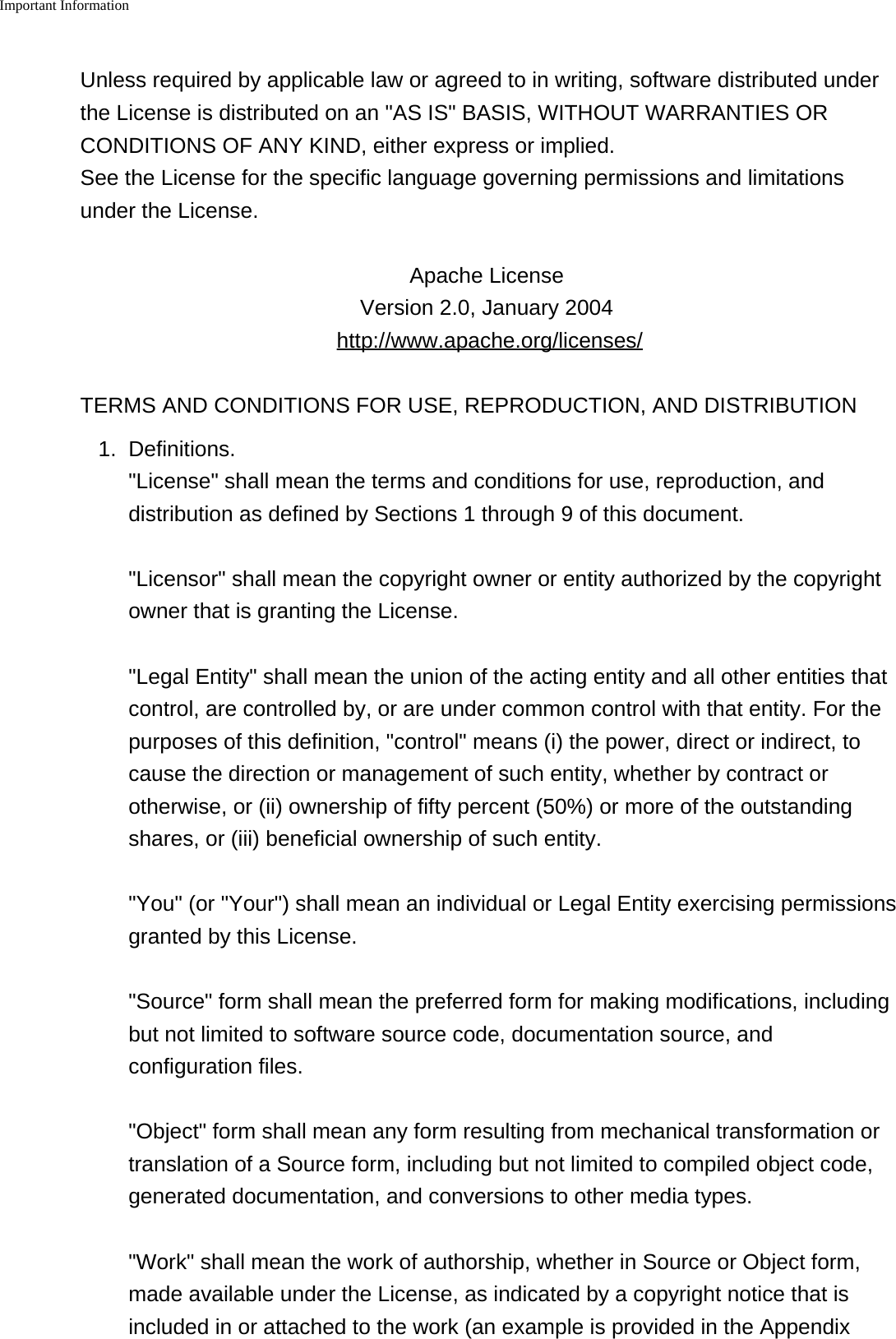 Important Information    Unless required by applicable law or agreed to in writing, software distributed underthe License is distributed on an &quot;AS IS&quot; BASIS, WITHOUT WARRANTIES ORCONDITIONS OF ANY KIND, either express or implied. See the License for the specific language governing permissions and limitationsunder the License.Apache License Version 2.0, January 2004 http://www.apache.org/licenses/TERMS AND CONDITIONS FOR USE, REPRODUCTION, AND DISTRIBUTION1. Definitions.&quot;License&quot; shall mean the terms and conditions for use, reproduction, anddistribution as defined by Sections 1 through 9 of this document.&quot;Licensor&quot; shall mean the copyright owner or entity authorized by the copyrightowner that is granting the License.&quot;Legal Entity&quot; shall mean the union of the acting entity and all other entities thatcontrol, are controlled by, or are under common control with that entity. For thepurposes of this definition, &quot;control&quot; means (i) the power, direct or indirect, tocause the direction or management of such entity, whether by contract orotherwise, or (ii) ownership of fifty percent (50%) or more of the outstandingshares, or (iii) beneficial ownership of such entity.&quot;You&quot; (or &quot;Your&quot;) shall mean an individual or Legal Entity exercising permissionsgranted by this License.&quot;Source&quot; form shall mean the preferred form for making modifications, includingbut not limited to software source code, documentation source, andconfiguration files.&quot;Object&quot; form shall mean any form resulting from mechanical transformation ortranslation of a Source form, including but not limited to compiled object code,generated documentation, and conversions to other media types.&quot;Work&quot; shall mean the work of authorship, whether in Source or Object form,made available under the License, as indicated by a copyright notice that isincluded in or attached to the work (an example is provided in the Appendix