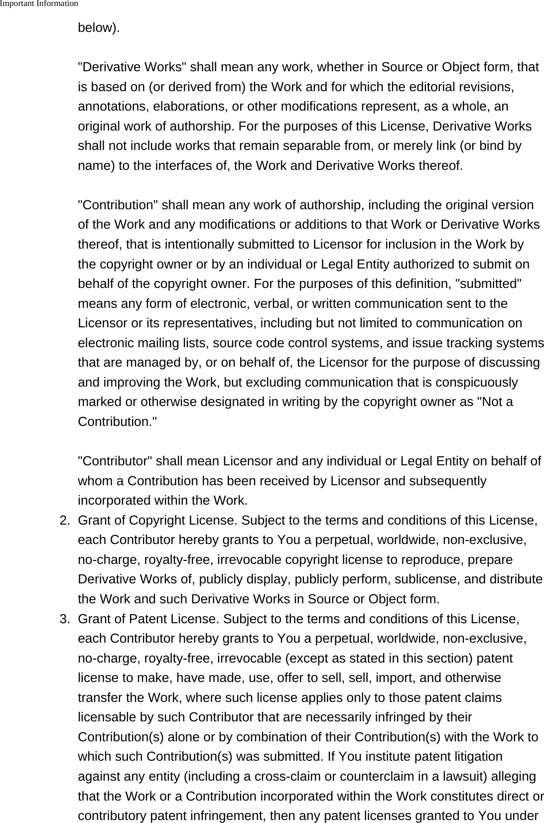 Important Information    below). &quot;Derivative Works&quot; shall mean any work, whether in Source or Object form, thatis based on (or derived from) the Work and for which the editorial revisions,annotations, elaborations, or other modifications represent, as a whole, anoriginal work of authorship. For the purposes of this License, Derivative Worksshall not include works that remain separable from, or merely link (or bind byname) to the interfaces of, the Work and Derivative Works thereof. &quot;Contribution&quot; shall mean any work of authorship, including the original versionof the Work and any modifications or additions to that Work or Derivative Worksthereof, that is intentionally submitted to Licensor for inclusion in the Work bythe copyright owner or by an individual or Legal Entity authorized to submit onbehalf of the copyright owner. For the purposes of this definition, &quot;submitted&quot;means any form of electronic, verbal, or written communication sent to theLicensor or its representatives, including but not limited to communication onelectronic mailing lists, source code control systems, and issue tracking systemsthat are managed by, or on behalf of, the Licensor for the purpose of discussingand improving the Work, but excluding communication that is conspicuouslymarked or otherwise designated in writing by the copyright owner as &quot;Not aContribution.&quot; &quot;Contributor&quot; shall mean Licensor and any individual or Legal Entity on behalf ofwhom a Contribution has been received by Licensor and subsequentlyincorporated within the Work.2.Grant of Copyright License. Subject to the terms and conditions of this License,each Contributor hereby grants to You a perpetual, worldwide, non-exclusive,no-charge, royalty-free, irrevocable copyright license to reproduce, prepareDerivative Works of, publicly display, publicly perform, sublicense, and distributethe Work and such Derivative Works in Source or Object form.3. Grant of Patent License. Subject to the terms and conditions of this License,each Contributor hereby grants to You a perpetual, worldwide, non-exclusive,no-charge, royalty-free, irrevocable (except as stated in this section) patentlicense to make, have made, use, offer to sell, sell, import, and otherwisetransfer the Work, where such license applies only to those patent claimslicensable by such Contributor that are necessarily infringed by theirContribution(s) alone or by combination of their Contribution(s) with the Work towhich such Contribution(s) was submitted. If You institute patent litigationagainst any entity (including a cross-claim or counterclaim in a lawsuit) allegingthat the Work or a Contribution incorporated within the Work constitutes direct orcontributory patent infringement, then any patent licenses granted to You under