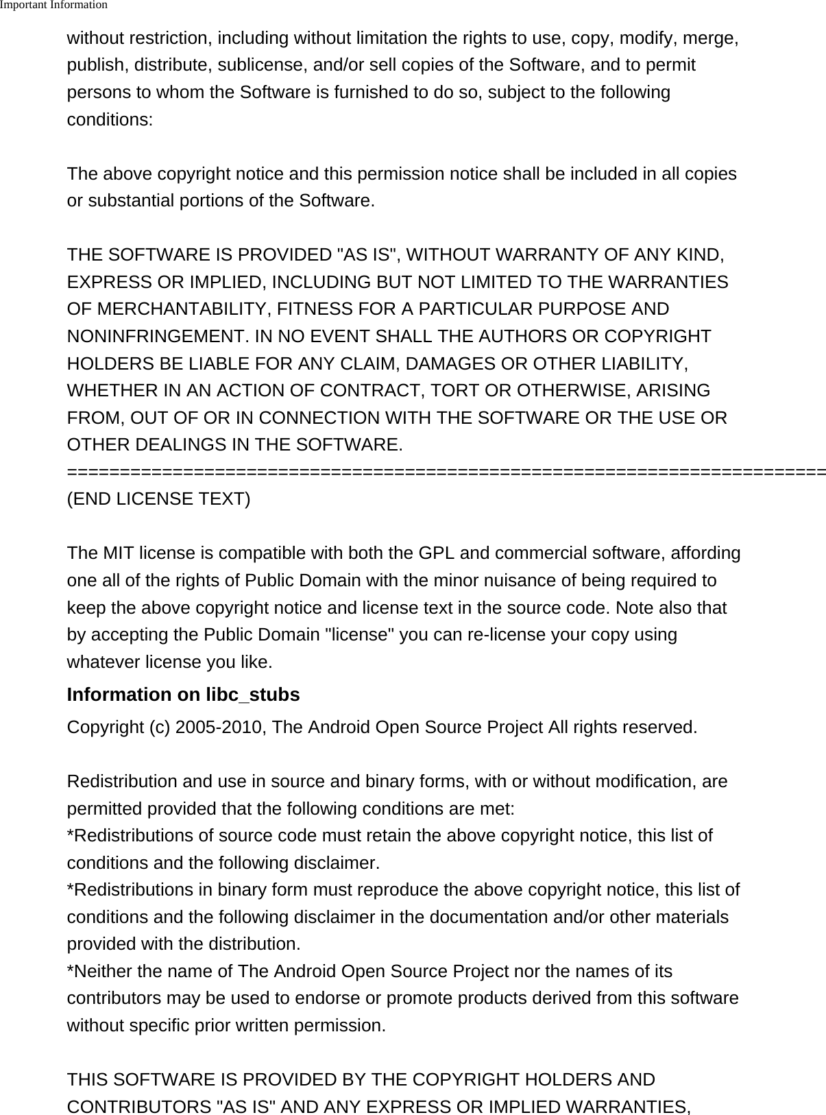 Important Information    without restriction, including without limitation the rights to use, copy, modify, merge,publish, distribute, sublicense, and/or sell copies of the Software, and to permitpersons to whom the Software is furnished to do so, subject to the followingconditions:The above copyright notice and this permission notice shall be included in all copiesor substantial portions of the Software.THE SOFTWARE IS PROVIDED &quot;AS IS&quot;, WITHOUT WARRANTY OF ANY KIND,EXPRESS OR IMPLIED, INCLUDING BUT NOT LIMITED TO THE WARRANTIESOF MERCHANTABILITY, FITNESS FOR A PARTICULAR PURPOSE ANDNONINFRINGEMENT. IN NO EVENT SHALL THE AUTHORS OR COPYRIGHTHOLDERS BE LIABLE FOR ANY CLAIM, DAMAGES OR OTHER LIABILITY,WHETHER IN AN ACTION OF CONTRACT, TORT OR OTHERWISE, ARISINGFROM, OUT OF OR IN CONNECTION WITH THE SOFTWARE OR THE USE OROTHER DEALINGS IN THE SOFTWARE.========================================================================(END LICENSE TEXT)The MIT license is compatible with both the GPL and commercial software, affordingone all of the rights of Public Domain with the minor nuisance of being required tokeep the above copyright notice and license text in the source code. Note also thatby accepting the Public Domain &quot;license&quot; you can re-license your copy usingwhatever license you like.Information on libc_stubsCopyright (c) 2005-2010, The Android Open Source Project All rights reserved.Redistribution and use in source and binary forms, with or without modification, arepermitted provided that the following conditions are met:*Redistributions of source code must retain the above copyright notice, this list ofconditions and the following disclaimer.*Redistributions in binary form must reproduce the above copyright notice, this list ofconditions and the following disclaimer in the documentation and/or other materialsprovided with the distribution.*Neither the name of The Android Open Source Project nor the names of itscontributors may be used to endorse or promote products derived from this softwarewithout specific prior written permission.THIS SOFTWARE IS PROVIDED BY THE COPYRIGHT HOLDERS ANDCONTRIBUTORS &quot;AS IS&quot; AND ANY EXPRESS OR IMPLIED WARRANTIES,