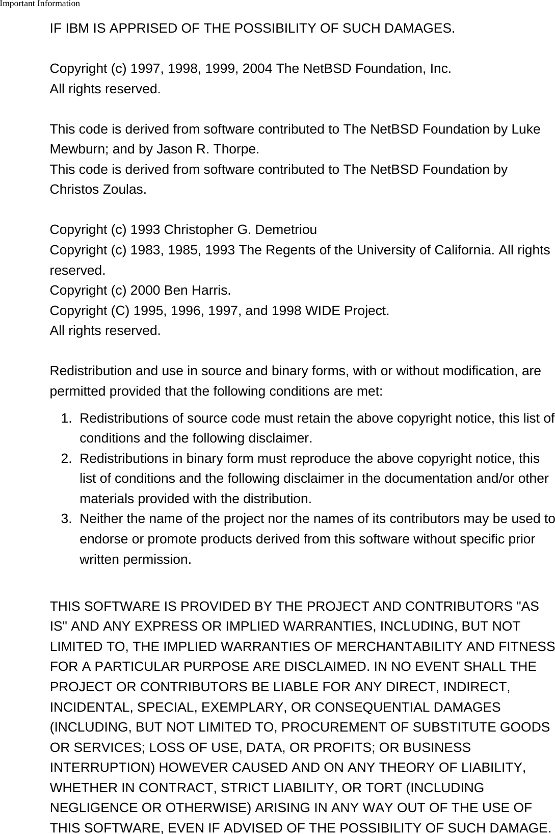 Important Information    IF IBM IS APPRISED OF THE POSSIBILITY OF SUCH DAMAGES.Copyright (c) 1997, 1998, 1999, 2004 The NetBSD Foundation, Inc.All rights reserved.This code is derived from software contributed to The NetBSD Foundation by LukeMewburn; and by Jason R. Thorpe.This code is derived from software contributed to The NetBSD Foundation byChristos Zoulas.Copyright (c) 1993 Christopher G. DemetriouCopyright (c) 1983, 1985, 1993 The Regents of the University of California. All rightsreserved.Copyright (c) 2000 Ben Harris.Copyright (C) 1995, 1996, 1997, and 1998 WIDE Project.All rights reserved.Redistribution and use in source and binary forms, with or without modification, arepermitted provided that the following conditions are met:1. Redistributions of source code must retain the above copyright notice, this list ofconditions and the following disclaimer.2. Redistributions in binary form must reproduce the above copyright notice, thislist of conditions and the following disclaimer in the documentation and/or othermaterials provided with the distribution.3.Neither the name of the project nor the names of its contributors may be used toendorse or promote products derived from this software without specific priorwritten permission.THIS SOFTWARE IS PROVIDED BY THE PROJECT AND CONTRIBUTORS &quot;ASIS&quot; AND ANY EXPRESS OR IMPLIED WARRANTIES, INCLUDING, BUT NOTLIMITED TO, THE IMPLIED WARRANTIES OF MERCHANTABILITY AND FITNESSFOR A PARTICULAR PURPOSE ARE DISCLAIMED. IN NO EVENT SHALL THEPROJECT OR CONTRIBUTORS BE LIABLE FOR ANY DIRECT, INDIRECT,INCIDENTAL, SPECIAL, EXEMPLARY, OR CONSEQUENTIAL DAMAGES(INCLUDING, BUT NOT LIMITED TO, PROCUREMENT OF SUBSTITUTE GOODSOR SERVICES; LOSS OF USE, DATA, OR PROFITS; OR BUSINESSINTERRUPTION) HOWEVER CAUSED AND ON ANY THEORY OF LIABILITY,WHETHER IN CONTRACT, STRICT LIABILITY, OR TORT (INCLUDINGNEGLIGENCE OR OTHERWISE) ARISING IN ANY WAY OUT OF THE USE OFTHIS SOFTWARE, EVEN IF ADVISED OF THE POSSIBILITY OF SUCH DAMAGE.