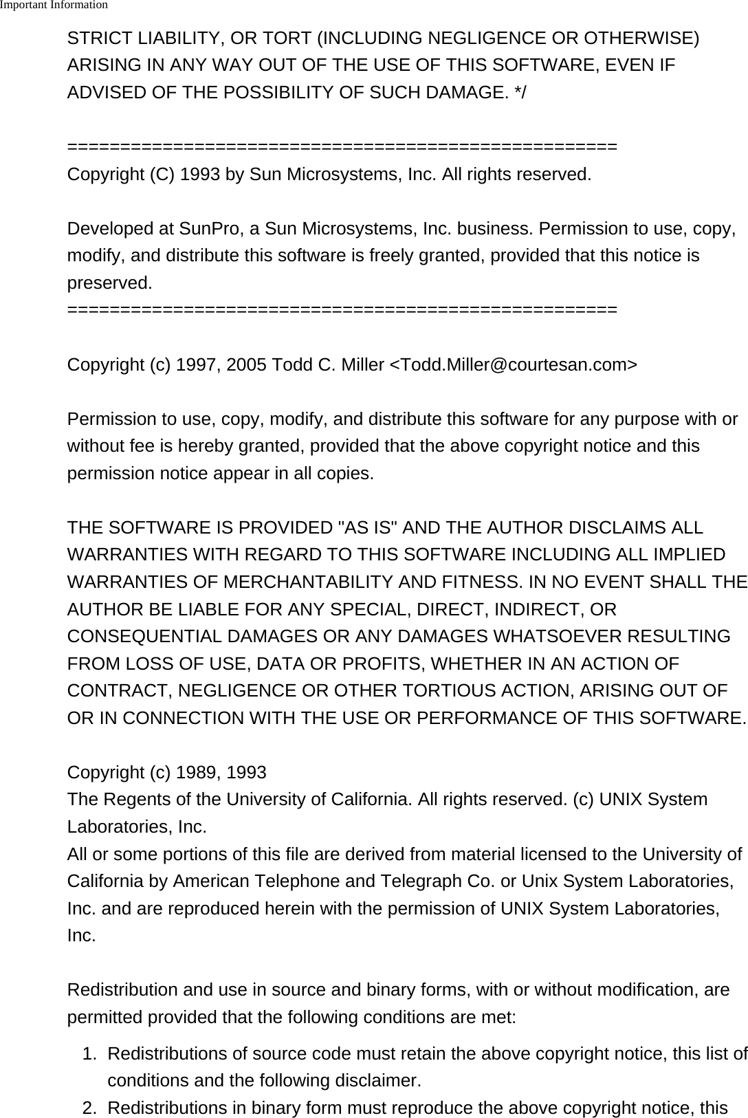Important Information    STRICT LIABILITY, OR TORT (INCLUDING NEGLIGENCE OR OTHERWISE)ARISING IN ANY WAY OUT OF THE USE OF THIS SOFTWARE, EVEN IFADVISED OF THE POSSIBILITY OF SUCH DAMAGE. */====================================================Copyright (C) 1993 by Sun Microsystems, Inc. All rights reserved.Developed at SunPro, a Sun Microsystems, Inc. business. Permission to use, copy,modify, and distribute this software is freely granted, provided that this notice ispreserved.====================================================Copyright (c) 1997, 2005 Todd C. Miller &lt;Todd.Miller@courtesan.com&gt;Permission to use, copy, modify, and distribute this software for any purpose with orwithout fee is hereby granted, provided that the above copyright notice and thispermission notice appear in all copies.THE SOFTWARE IS PROVIDED &quot;AS IS&quot; AND THE AUTHOR DISCLAIMS ALLWARRANTIES WITH REGARD TO THIS SOFTWARE INCLUDING ALL IMPLIEDWARRANTIES OF MERCHANTABILITY AND FITNESS. IN NO EVENT SHALL THEAUTHOR BE LIABLE FOR ANY SPECIAL, DIRECT, INDIRECT, ORCONSEQUENTIAL DAMAGES OR ANY DAMAGES WHATSOEVER RESULTINGFROM LOSS OF USE, DATA OR PROFITS, WHETHER IN AN ACTION OFCONTRACT, NEGLIGENCE OR OTHER TORTIOUS ACTION, ARISING OUT OFOR IN CONNECTION WITH THE USE OR PERFORMANCE OF THIS SOFTWARE.Copyright (c) 1989, 1993The Regents of the University of California. All rights reserved. (c) UNIX SystemLaboratories, Inc.All or some portions of this file are derived from material licensed to the University ofCalifornia by American Telephone and Telegraph Co. or Unix System Laboratories,Inc. and are reproduced herein with the permission of UNIX System Laboratories,Inc.Redistribution and use in source and binary forms, with or without modification, arepermitted provided that the following conditions are met:1. Redistributions of source code must retain the above copyright notice, this list ofconditions and the following disclaimer.2.Redistributions in binary form must reproduce the above copyright notice, this