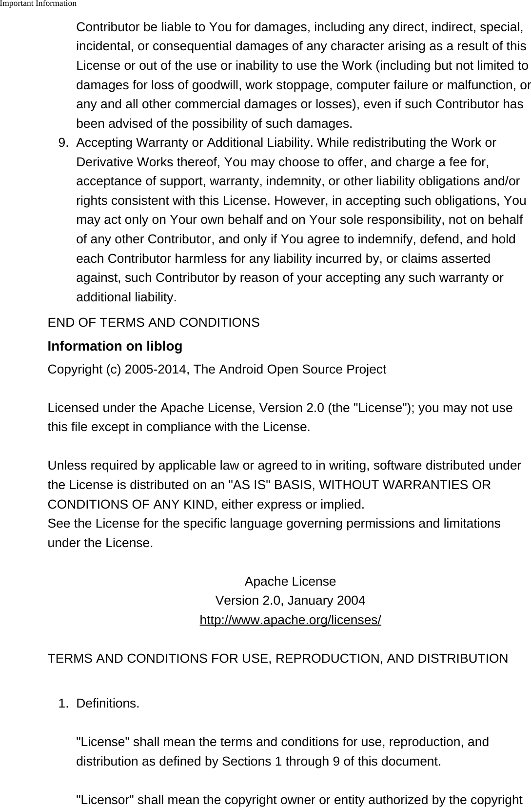 Important Information    Contributor be liable to You for damages, including any direct, indirect, special,incidental, or consequential damages of any character arising as a result of thisLicense or out of the use or inability to use the Work (including but not limited todamages for loss of goodwill, work stoppage, computer failure or malfunction, orany and all other commercial damages or losses), even if such Contributor hasbeen advised of the possibility of such damages.9.Accepting Warranty or Additional Liability. While redistributing the Work orDerivative Works thereof, You may choose to offer, and charge a fee for,acceptance of support, warranty, indemnity, or other liability obligations and/orrights consistent with this License. However, in accepting such obligations, Youmay act only on Your own behalf and on Your sole responsibility, not on behalfof any other Contributor, and only if You agree to indemnify, defend, and holdeach Contributor harmless for any liability incurred by, or claims assertedagainst, such Contributor by reason of your accepting any such warranty oradditional liability.END OF TERMS AND CONDITIONSInformation on liblogCopyright (c) 2005-2014, The Android Open Source ProjectLicensed under the Apache License, Version 2.0 (the &quot;License&quot;); you may not usethis file except in compliance with the License.Unless required by applicable law or agreed to in writing, software distributed underthe License is distributed on an &quot;AS IS&quot; BASIS, WITHOUT WARRANTIES ORCONDITIONS OF ANY KIND, either express or implied.See the License for the specific language governing permissions and limitationsunder the License.Apache LicenseVersion 2.0, January 2004http://www.apache.org/licenses/TERMS AND CONDITIONS FOR USE, REPRODUCTION, AND DISTRIBUTION1. Definitions.&quot;License&quot; shall mean the terms and conditions for use, reproduction, anddistribution as defined by Sections 1 through 9 of this document.&quot;Licensor&quot; shall mean the copyright owner or entity authorized by the copyright